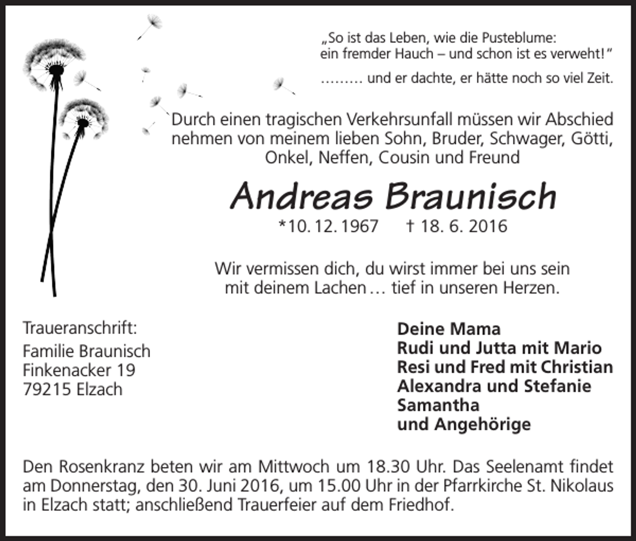 <p>„So ist das Leben, wie die Pusteblume:<br />ein fremder Hauch – und schon ist es verweht!“<br />……… und er dachte, er hätte noch so viel Zeit.</p><p>Durch einen tragischen Verkehrsunfall müssen wir Abschied<br />nehmen von meinem lieben Sohn, Bruder, Schwager, Götti,<br />Onkel, Neffen, Cousin und Freund</p><p>Andreas Braunisch<br />*10. 12. 1967 † 18. 6. 2016</p><p>Wir vermissen dich, du wirst immer bei uns sein<br />mit deinem Lachen … tief in unseren Herzen.<br />Traueranschrift:<br />Familie Braunisch<br />Finkenacker 19<br />79215 Elzach</p><p>Deine Mama<br />Rudi und Jutta mit Mario<br />Resi und Fred mit Christian<br />Alexandra und Stefanie<br />Samantha<br />und Angehörige</p><p>Den Rosenkranz beten wir am Mittwoch um 18.30 Uhr. Das Seelenamt findet<br />am Donnerstag, den 30. Juni 2016, um 15.00 Uhr in der Pfarrkirche St. Nikolaus<br />in Elzach statt; anschließend Trauerfeier auf dem Friedhof.</p>
