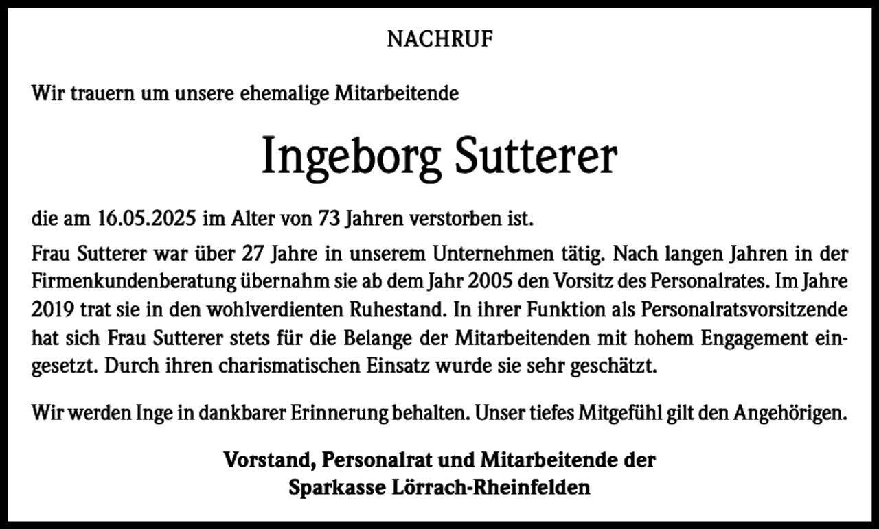 <p>NACHRUF<br />Wir trauern um unsere ehemalige Mitarbeitende</p><p>Ingeborg Sutterer<br />die am 16.05.2025 im Alter von 73 Jahren verstorben ist.<br />Frau Sutterer war über 27 Jahre in unserem Unternehmen tätig. Nach langen Jahren in der<br />Firmenkundenberatung übernahm sie ab dem Jahr 2005 den Vorsitz des Personalrates. Im Jahre<br />2019 trat sie in den wohlverdienten Ruhestand. In ihrer Funktion als Personalratsvorsitzende<br />hat sich Frau Sutterer stets für die Belange der Mitarbeitenden mit hohem Engagement eingesetzt. Durch ihren charismatischen Einsatz wurde sie sehr geschätzt.<br />Wir werden Inge in dankbarer Erinnerung behalten. Unser tiefes Mitgefühl gilt den Angehörigen.<br />Vorstand, Personalrat und Mitarbeitende der<br />Sparkasse Lörrach-Rheinfelden</p>