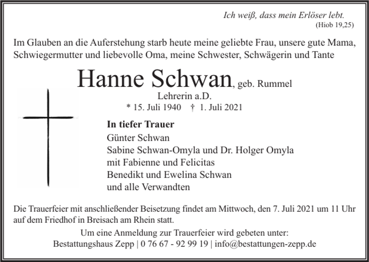 <p>Ich weiß, dass mein Erlöser lebt.</p><p>(Hiob 19,25)</p><p>Im Glauben an die Auferstehung starb heute meine geliebte Frau, unsere gute Mama,<br />Schwiegermutter und liebevolle Oma, meine Schwester, Schwägerin und Tante</p><p>Hanne Schwan<br />Lehrerin a.D.</p><p>* 15. Juli 1940</p><p>, geb. Rummel</p><p>† 1. Juli 2021</p><p>In tiefer Trauer<br />Günter Schwan<br />Sabine Schwan-Omyla und Dr. Holger Omyla<br />mit Fabienne und Felicitas<br />Benedikt und Ewelina Schwan<br />und alle Verwandten<br />Die Trauerfeier mit anschließender Beisetzung findet am Mittwoch, den 7. Juli 2021 um 11 Uhr<br />auf dem Friedhof in Breisach am Rhein statt.<br />Um eine Anmeldung zur Trauerfeier wird gebeten unter:<br />Bestattungshaus Zepp | 0 77 - 92 99 19 | info@bestattungen-zepp.de</p>
