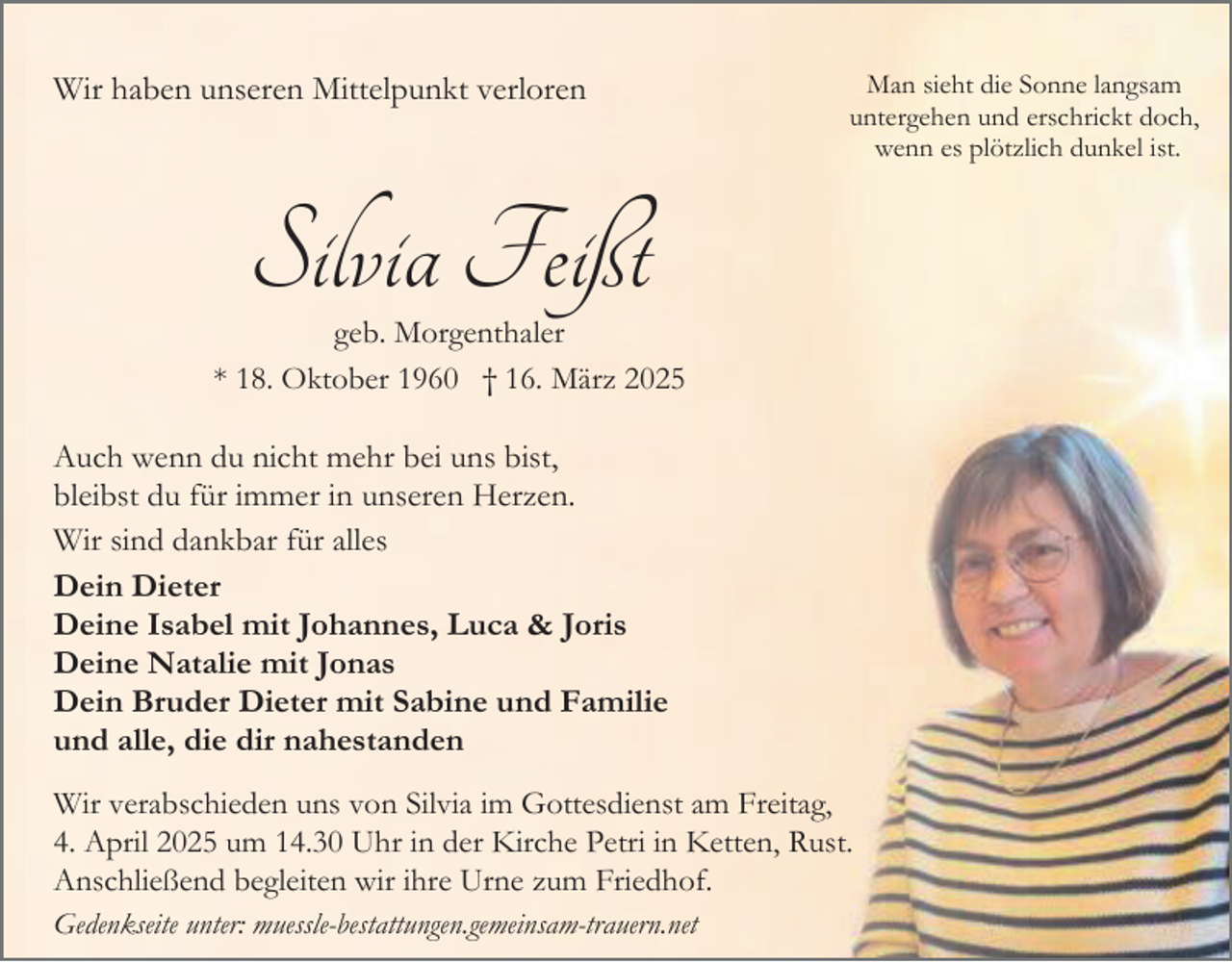 <p>Wir haben unseren Mittelpunkt verloren</p><p>Man sieht die Sonne langsam<br />untergehen und erschrickt doch,<br />wenn es plötzlich dunkel ist.</p><p>Silvia Feißt</p><p>geb. Morgenthaler<br />* 18. Oktober 1960 † 16. März 2025</p><p>Auch wenn du nicht mehr bei uns bist,<br />bleibst du für immer in unseren Herzen.<br />Wir sind dankbar für alles<br />Dein Dieter<br />Deine Isabel mit Johannes, Luca &amp; Joris<br />Deine Natalie mit Jonas<br />Dein Bruder Dieter mit Sabine und Familie<br />und alle, die dir nahestanden<br />Wir verabschieden uns von Silvia im Gottesdienst am Freitag,<br />4. April 2025 um 14.30 Uhr in der Kirche Petri in Ketten, Rust.<br />Anschließend begleiten wir ihre Urne zum Friedhof.<br />Gedenkseite unter: muessle-bestattungen.gemeinsam-trauern.net</p>