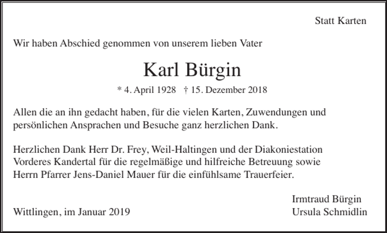 <p>Statt Karten<br />Wir haben Abschied genommen von unserem lieben Vater</p><p>Karl Bürgin<br />* 4. April 1928 † 15. Dezember 2018</p><p>Allen die an ihn gedacht haben, für die vielen Karten, Zuwendungen und<br />persönlichen Ansprachen und Besuche ganz herzlichen Dank.<br />Herzlichen Dank Herr Dr. Frey, Weil-Haltingen und der Diakoniestation<br />Vorderes Kandertal für die regelmäßige und hilfreiche Betreuung sowie<br />Herrn Pfarrer Jens-Daniel Mauer für die einfühlsame Trauerfeier.</p><p>Wittlingen, im Januar 2019</p><p>Irmtraud Bürgin<br />Ursula Schmidlin</p>