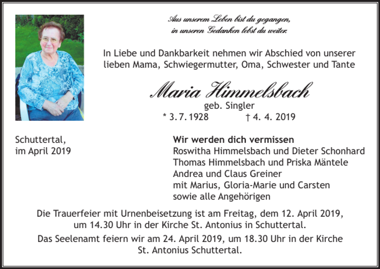 <p>Aus unserem Leben bist du gegangen,<br />in unseren Gedanken lebst du weiter.<br />In Liebe und Dankbarkeit nehmen wir Abschied von unserer<br />lieben Mama, Schwiegermutter, Oma, Schwester und Tante</p><p>Maria geb.<br />Himmelsbach<br />Singler<br />* 3. 7. 1928</p><p>Schuttertal,<br />im April 2019</p><p>† 4. 4. 2019</p><p>Wir werden dich vermissen<br />Roswitha Himmelsbach und Dieter Schonhard<br />Thomas Himmelsbach und Priska Mäntele<br />Andrea und Claus Greiner<br />mit Marius, Gloria-Marie und Carsten<br />sowie alle Angehörigen</p><p>Die Trauerfeier mit Urnenbeisetzung ist am Freitag, dem 12. April 2019,<br />um 14.30 Uhr in der Kirche St. Antonius in Schuttertal.<br />Das Seelenamt feiern wir am 24. April 2019, um 18.30 Uhr in der Kirche<br />St. Antonius Schuttertal.</p>