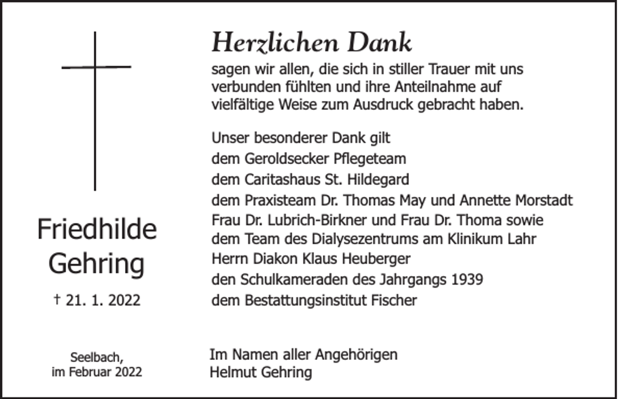 <p>Herzlichen Dank<br />sagen wir allen, die sich in stiller Trauer mit uns<br />verbunden fühlten und ihre Anteilnahme auf<br />vielfältige Weise zum Ausdruck gebracht haben.</p><p>† 21. 1. 2022</p><p>Unser besonderer Dank gilt<br />dem Geroldsecker Pflegeteam<br />dem Caritashaus St. Hildegard<br />dem Praxisteam Dr. Thomas May und Annette Morstadt<br />Frau Dr. Lubrich-Birkner und Frau Dr. Thoma sowie<br />dem Team des Dialysezentrums am Klinikum Lahr<br />Herrn Diakon Klaus Heuberger<br />den Schulkameraden des Jahrgangs 1939<br />dem Bestattungsinstitut Fischer</p><p>Seelbach,<br />im Februar 2022</p><p>Im Namen aller Angehörigen<br />Helmut Gehring</p><p>Friedhilde<br />Gehring</p>