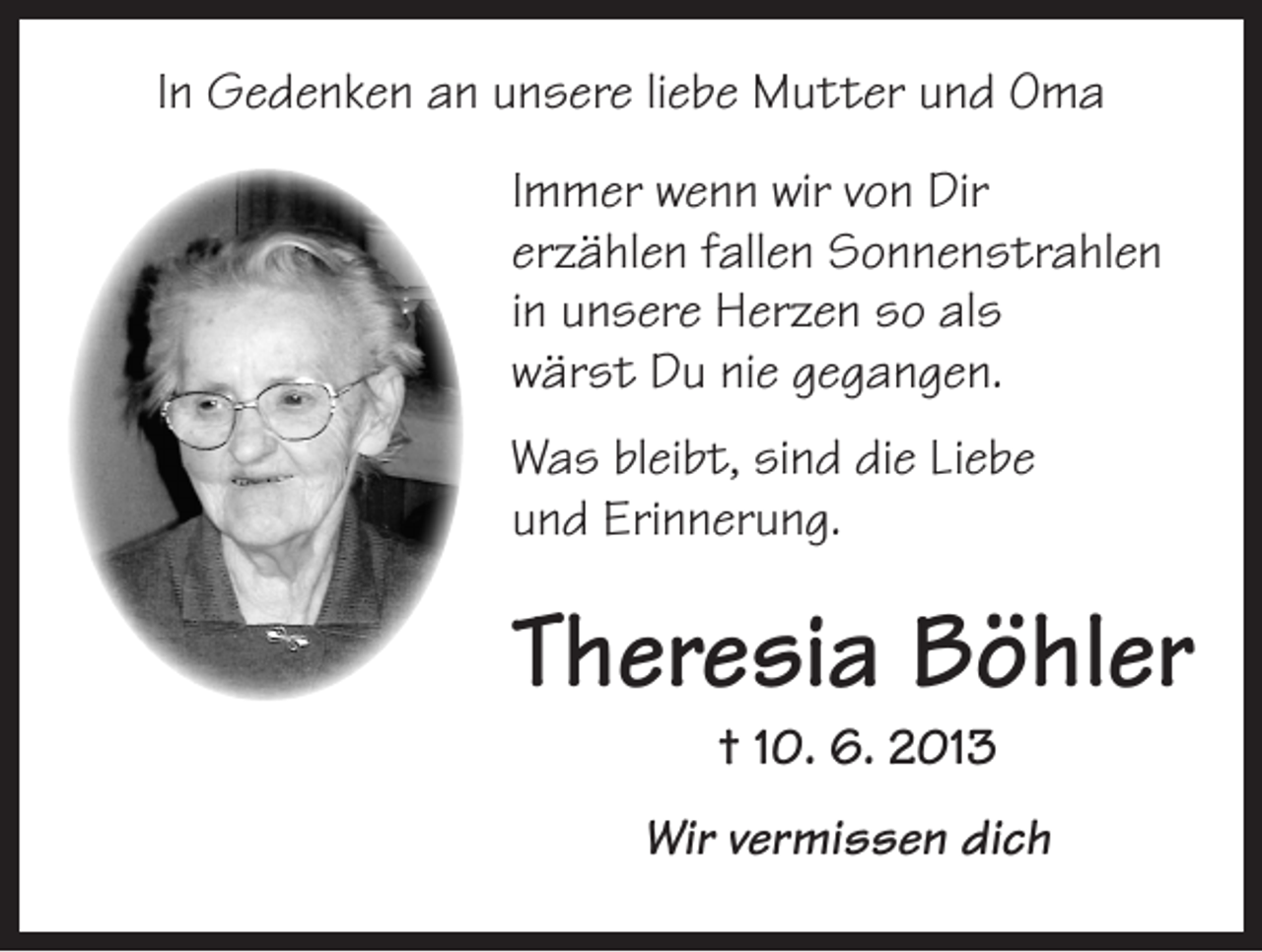 <p>In Gedenken an unsere liebe Mutter und Oma<br />Immer wenn wir von Dir<br />erzählen ­fallen Sonnenstrahlen<br />in ­unsere H<br />­ erzen so als<br />wärst Du nie gegangen.<br />Was bleibt, sind die Liebe<br />und Erinnerung.</p><p>Theresia Böhler<br />† 10. 6. 2013</p><p>Wir vermissen dich</p>