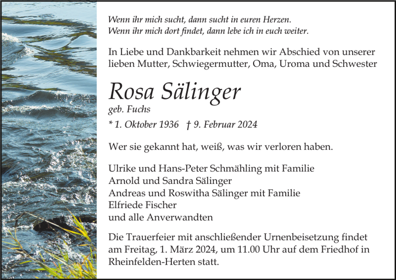 <p>Wenn ihr mich sucht, dann sucht in euren Herzen.<br />Wenn ihr mich dort findet, dann lebe ich in euch weiter.</p><p>In Liebe und Dankbarkeit nehmen wir Abschied von unserer<br />lieben Mutter, Schwiegermutter, Oma, Uroma und Schwester</p><p>Rosa Sälinger<br />geb. Fuchs</p><p>* 1. Oktober 1936 † 9. Februar 2024<br />Wer sie gekannt hat, weiß, was wir verloren haben.<br />Ulrike und Hans-Peter Schmähling mit Familie<br />Arnold und Sandra Sälinger<br />Andreas und Roswitha Sälinger mit Familie<br />Elfriede Fischer<br />und alle Anverwandten<br />Die Trauerfeier mit anschließender Urnenbeisetzung findet<br />am Freitag, 1. März 2024, um 11.00 Uhr auf dem Friedhof in<br />Rheinfelden-Herten statt.</p>