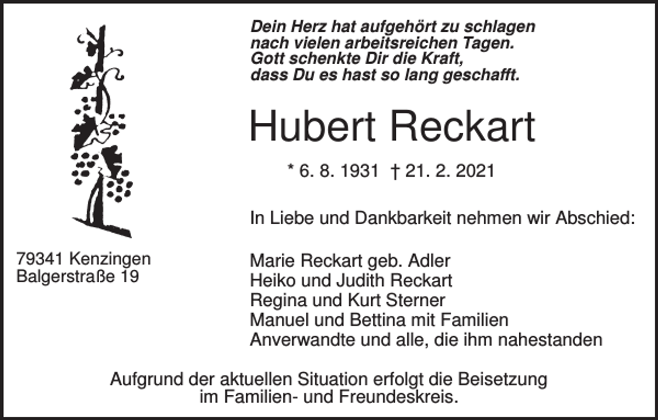 <p>Dein Herz hat aufgehört zu schlagen<br />nach vielen arbeitsreichen Tagen.<br />Gott schenkte Dir die Kraft,<br />dass Du es hast so lang geschafft.</p><p>Hubert Reckart<br />* 6. 8. 1931 † 21. 2. 2021<br />In Liebe und Dankbarkeit nehmen wir Abschied:<br />79341 Kenzingen<br />Balgerstraße 19</p><p>Marie Reckart geb. Adler<br />Heiko und Judith Reckart<br />Regina und Kurt Sterner<br />Manuel und Bettina mit Familien<br />Anverwandte und alle, die ihm nahestanden</p><p>Aufgrund der aktuellen Situation erfolgt die Beisetzung<br />im Familien- und Freundeskreis.</p>