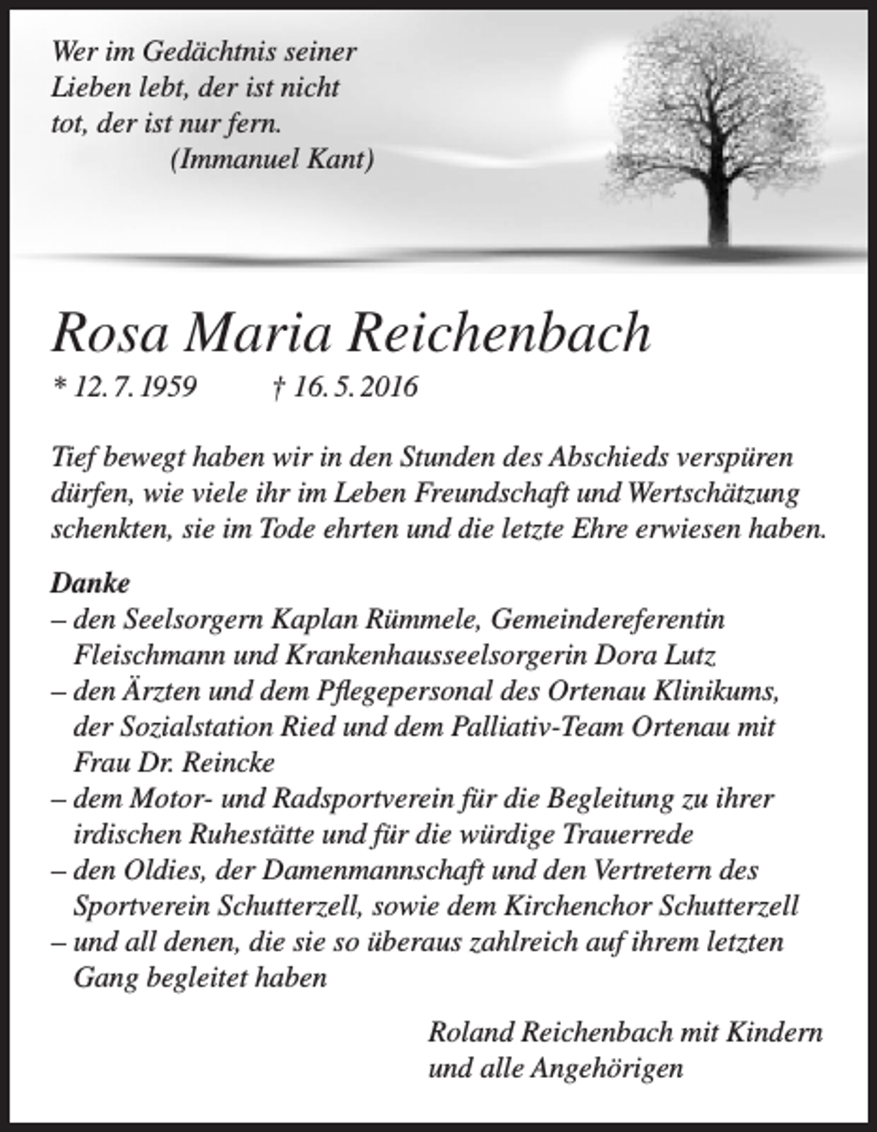 <p>Wer im Gedächtnis seiner<br />Lieben lebt, der ist nicht<br />tot, der ist nur fern.</p><p>(Immanuel Kant)</p><p>Rosa Maria Reichenbach<br />* 12. 7. 1959</p><p>† 16. 5. 2016</p><p>Tief bewegt haben wir in den Stunden des Abschieds verspüren<br />dürfen, wie viele ihr im Leben Freundschaft und Wertschätzung<br />schenkten, sie im Tode ehrten und die letzte Ehre erwiesen haben.<br />Danke<br />– den Seelsorgern Kaplan Rümmele, Gemeindereferentin<br />Fleischmann und Krankenhausseelsorgerin Dora Lutz<br />– den Ärzten und dem Pflegepersonal des Ortenau Klinikums,<br />der Sozialstation Ried und dem Palliativ-Team Ortenau mit<br />Frau Dr. Reincke<br />– dem Motor- und Radsportverein für die Begleitung zu ihrer<br />irdischen Ruhestätte und für die würdige Trauerrede<br />– den Oldies, der Damenmannschaft und den Vertretern des<br />Sportverein Schutterzell, sowie dem Kirchenchor Schutterzell<br />– und all denen, die sie so überaus zahlreich auf ihrem letzten<br />Gang begleitet haben<br />Roland Reichenbach mit Kindern<br />und alle Angehörigen</p>