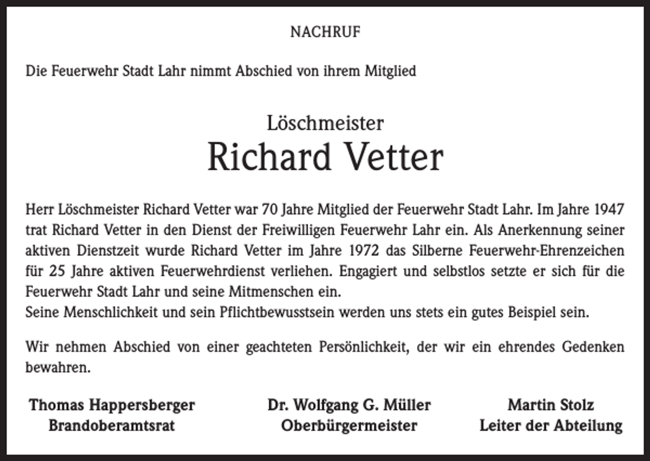 <p>NACHRUF<br />Die Feuerwehr Stadt Lahr nimmt Abschied von ihrem Mitglied</p><p>Löschmeister</p><p>Richard Vetter<br />Herr Löschmeister Richard Vetter war 70 Jahre Mitglied der Feuerwehr Stadt Lahr. Im Jahre 1947<br />trat Richard Vetter in den Dienst der Freiwilligen Feuerwehr Lahr ein. Als Anerkennung seiner<br />aktiven Dienstzeit wurde Richard Vetter im Jahre 1972 das Silberne Feuerwehr-Ehrenzeichen<br />für 25 Jahre aktiven Feuerwehrdienst verliehen. Engagiert und selbstlos setzte er sich für die<br />Feuerwehr Stadt Lahr und seine Mitmenschen ein.<br />Seine Menschlichkeit und sein Pflichtbewusstsein werden uns stets ein gutes Beispiel sein.<br />Wir nehmen Abschied von einer geachteten Persönlichkeit, der wir ein ehrendes Gedenken<br />bewahren.</p><p>Thomas Happersberger<br />Brandoberamtsrat</p><p>Dr. Wolfgang G. Müller<br />Oberbürgermeister</p><p>Martin Stolz<br />Leiter der Abteilung</p>