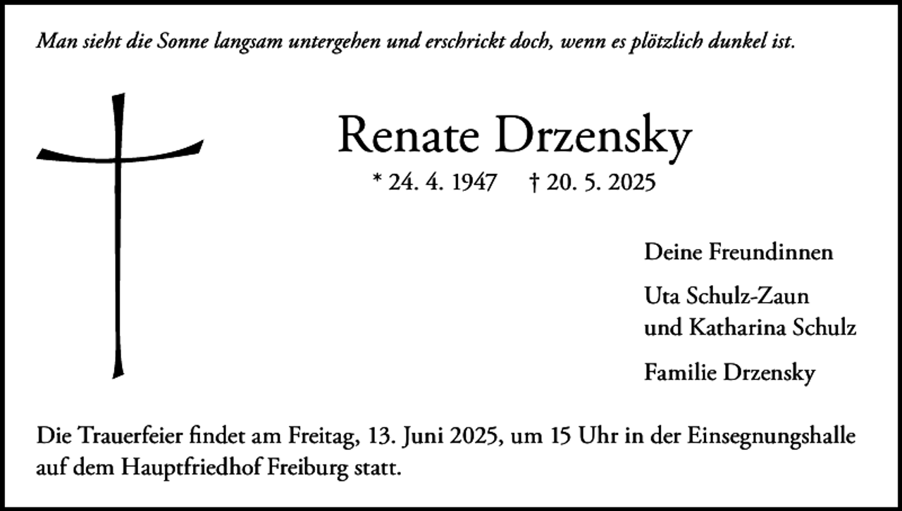 <p>Man sieht die Sonne langsam untergehen und erschrickt doch, wenn es plötzlich dunkel ist.</p><p>Renate Drzensky<br />* 24. 4. 1947</p><p>† 20. 5. 2025</p><p>Deine Freundinnen<br />Uta Schulz-Zaun<br />und Katharina Schulz<br />Familie Drzensky<br />Die Trauerfeier findet am Freitag, 13. Juni 2025, um 15 Uhr in der Einsegnungshalle<br />auf dem Hauptfriedhof Freiburg statt.</p>