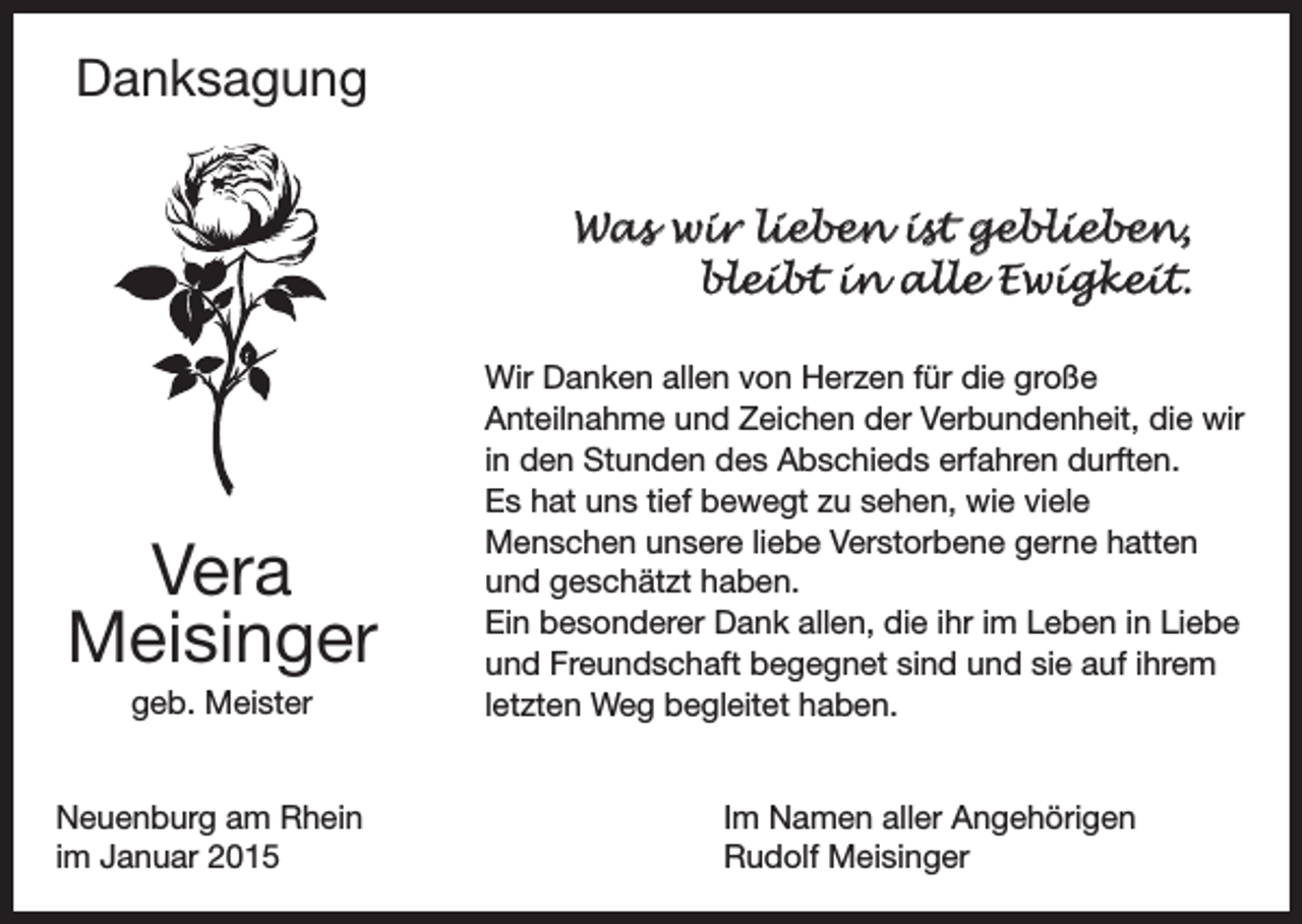 <p>Danksagung<br />Was wir lieben ist geblieben,<br />bleibt in alle Ewigkeit.</p><p>Vera<br />Meisinger<br />geb. Meister<br />Neuenburg am Rhein<br />im Januar 2015</p><p>Wir Danken allen von Herzen für die große<br />Anteilnahme und Zeichen der Verbundenheit, die wir<br />in den Stunden des Abschieds erfahren durften.<br />Es hat uns tief bewegt zu sehen, wie viele<br />Menschen unsere liebe Verstorbene gerne hatten<br />und geschätzt haben.<br />Ein besonderer Dank allen, die ihr im Leben in Liebe<br />und Freundschaft begegnet sind und sie auf ihrem<br />letzten Weg begleitet haben.<br />Im Namen aller Angehörigen<br />Rudolf Meisinger</p>
