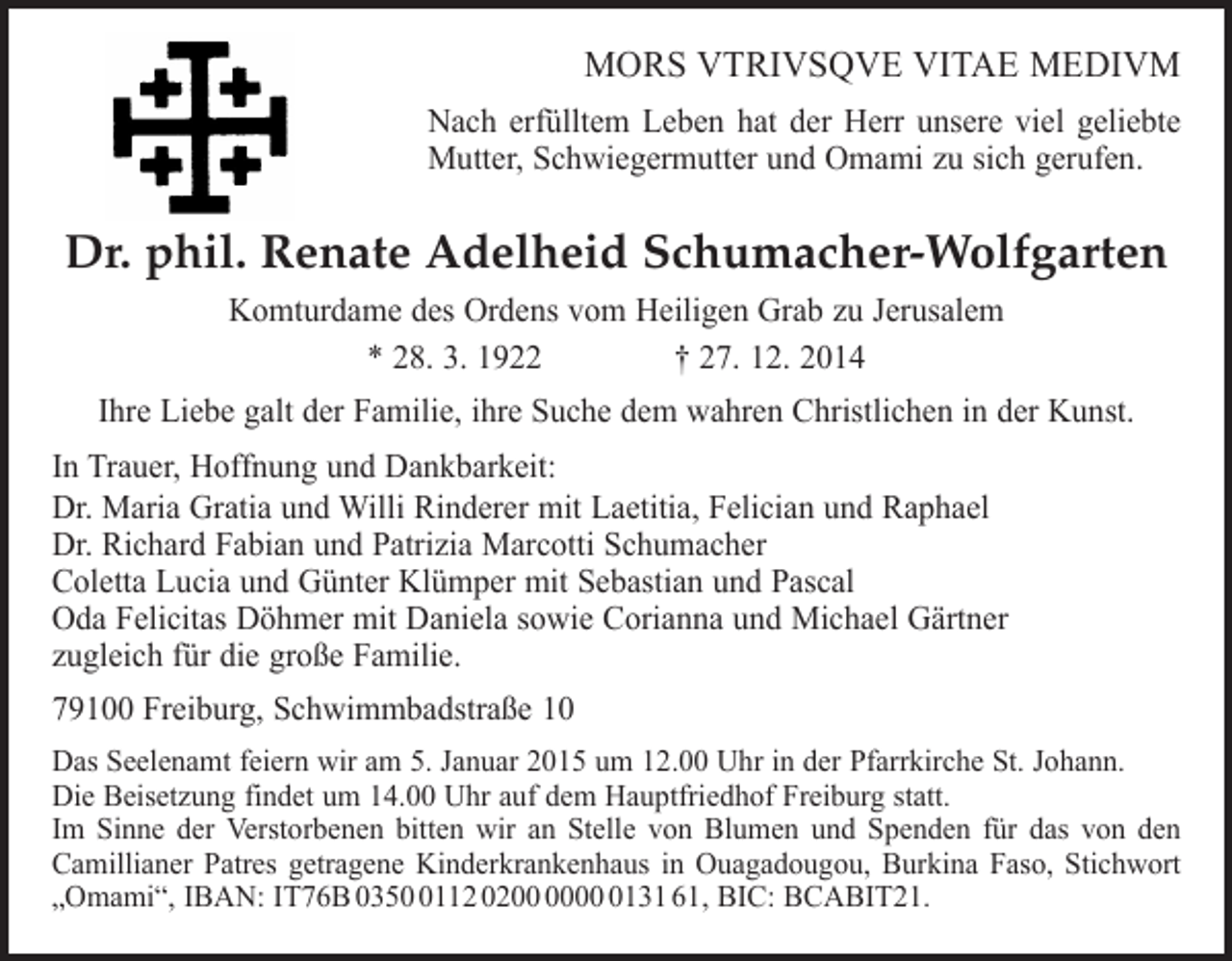 <p>MORS VTRIVSQVE VITAE MEDIVM<br />Nach erfülltem Leben hat der Herr unsere viel geliebte<br />Mutter, Schwiegermutter und Omami zu sich gerufen.</p><p>Dr. phil. Renate Adelheid Schumacher-Wolfgarten<br />Komturdame des Ordens vom Heiligen Grab zu Jerusalem<br />* 28. 3. 1922 † 27. 12. 2014<br />Ihre Liebe galt der Familie, ihre Suche dem wahren Christlichen in der Kunst.<br />In Trauer, Hoffnung und Dankbarkeit:<br />Dr. Maria Gratia und Willi Rinderer mit Laetitia, Felician und Raphael<br />Dr. Richard Fabian und Patrizia Marcotti Schumacher<br />Coletta Lucia und Günter Klümper mit Sebastian und Pascal<br />Oda Felicitas Döhmer mit Daniela sowie Corianna und Michael Gärtner<br />zugleich für die große Familie.<br />79100 Freiburg, Schwimmbadstraße 10<br />Das Seelenamt feiern wir am 5. Januar 2015 um 12.00 Uhr in der Pfarrkirche St. Johann.<br />Die Beisetzung findet um 14.00 Uhr auf dem Hauptfriedhof Freiburg statt.<br />Im Sinne der Verstorbenen bitten wir an Stelle von Blumen und Spenden für das von den<br />Camillianer Patres getragene Kinderkrankenhaus in Ouagadougou, Burkina Faso, Stichwort<br />„Omami“, IBAN: IT76B 035112 020131 61, BIC: BCABIT21.</p>