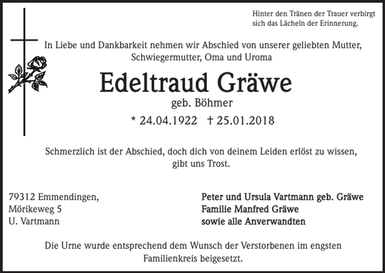 <p>Hi<br />nt er dden<br />e n TrTränen<br />ä n e n dder<br />er TTrauer<br />r a u er verbirgt<br />v er bir gt<br />Hinter<br />sich<br />si<br />c h das<br />d as Lächeln<br />L ä c h el n der<br />d er Erinnerung.<br />Eri n n er u n g.</p><p>IInn Liebe<br />Li e b e und<br />u n d Dankbarkeit<br />D a n k b ar k eit nehmen<br />n e h m e n wir<br />wir Abschied<br />A bs c hi e d von<br />v o n unserer<br />u ns er er geliebten<br />g eli e bt e n Mutter,<br />Mutt er,<br />Schwiegermutter,<br />S c h wi e g er m utt er, Oma<br />O m a und<br />u n d Uroma<br />Ur o m a</p><p>g e b. Böhmer<br />B ö h m er<br />geb.<br />* 24.04.192 4. 0 4. 1 9 †<br />† 25.01.2018<br />2 5. 0 1. 2 0 1 8<br />*<br />ist der<br />dich<br />erlöst<br />SSchmerzlich<br />c h m er zli c h ist<br />d er Abschied,<br />A bs c hi e d, ddoch<br />o c h di<br />c h vvon<br />o n ddeinem<br />ei n e m Leiden<br />L ei d e n erl<br />öst zzuu wissen,<br />wiss e n,<br />gi<br />bt uns<br />u ns Trost.<br />Tr ost.<br />gibt<br />7 9 3 1 2 EEmmendingen,<br />79312<br />m m e n di n g e n,<br />MMörikeweg<br />öri k e w e g<br />U.<br />ma n n<br />U. Vart<br />Vartmann<br />Die<br />Di<br />e Ur<br />Urne<br />n e wurde<br />w ur d e eentsprechend<br />nts pr e c h e n d dem<br />d e m Wunsch<br />W u ns c h der<br />d er Verstorbenen<br />V erst or b e n e n i im<br />m eengsten<br />n gst e n<br />Familienkreis<br />F a mili e n kr eis beigesetzt.<br />b ei g es et zt .</p>