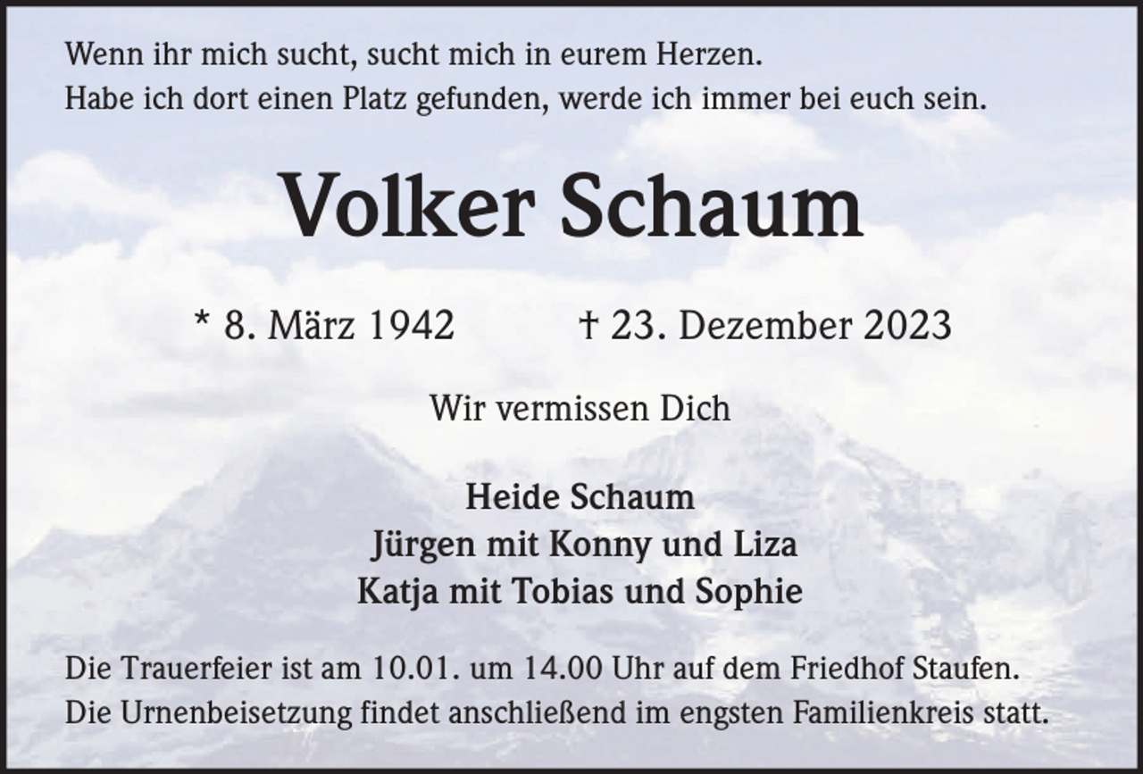 <p>Wenn ihr mich sucht, sucht mich in eurem Herzen.<br />Habe ich dort einen Platz gefunden, werde ich immer bei euch sein.</p><p>Volker Schaum<br />* 8. März 1942</p><p>† 23. Dezember 2023</p><p>Wir vermissen Dich<br />Heide Schaum<br />Jürgen mit Konny und Liza<br />Katja mit Tobias und Sophie<br />Die Trauerfeier ist am 10.01. um 14.00 Uhr auf dem Friedhof Staufen.<br />Die Urnenbeisetzung findet anschließend im engsten Familienkreis statt.</p>