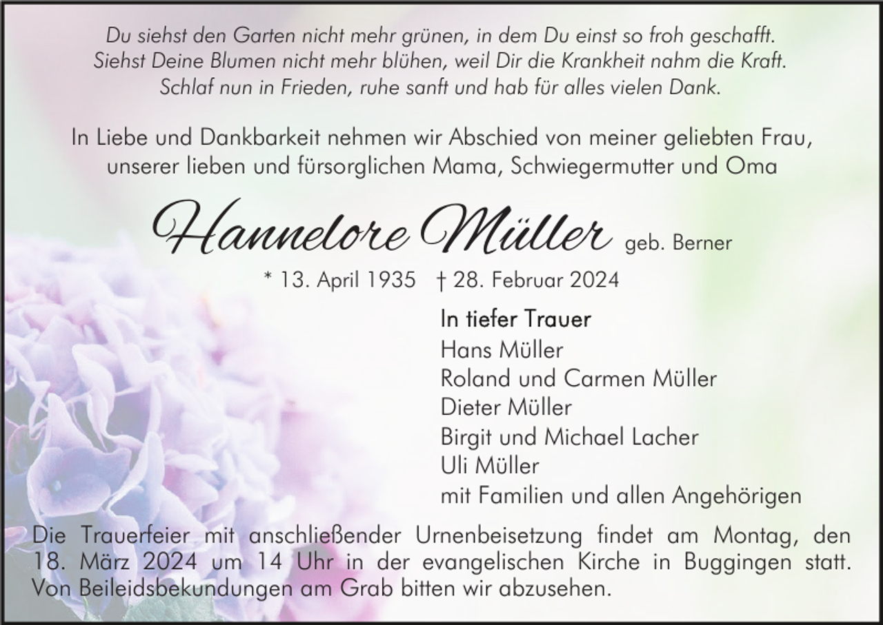 <p>Du siehst den Garten nicht mehr grünen, in dem Du einst so froh geschafft.<br />Siehst Deine Blumen nicht mehr blühen, weil Dir die Krankheit nahm die Kraft.<br />Schlaf nun in Frieden, ruhe sanft und hab für alles vielen Dank.</p>
In Liebe und Dankbarkeit nehmen wir Abschied von meiner geliebten Frau,<br />unserer lieben und fürsorglichen Mama, Schwiegermutter und Oma<!--filtered-->
Hannelore Müller geb. Berner<br />* 13. April 1935 † 28. Februar 2024<!--filtered-->
In tiefer Trauer<br />Hans Müller<br />Roland und Carmen Müller<br />Dieter Müller<br />Birgit und Michael Lacher<br />Uli Müller<br />mit Familien und allen Angehörigen<!--filtered-->
Die Trauerfeier mit anschließender Urnenbeisetzung findet am Montag, den<br />18. März 2024 um 14 Uhr in der evangelischen Kirche in Buggingen statt.<br />Von Beileidsbekundungen am Grab bitten wir abzusehen.<!--filtered-->