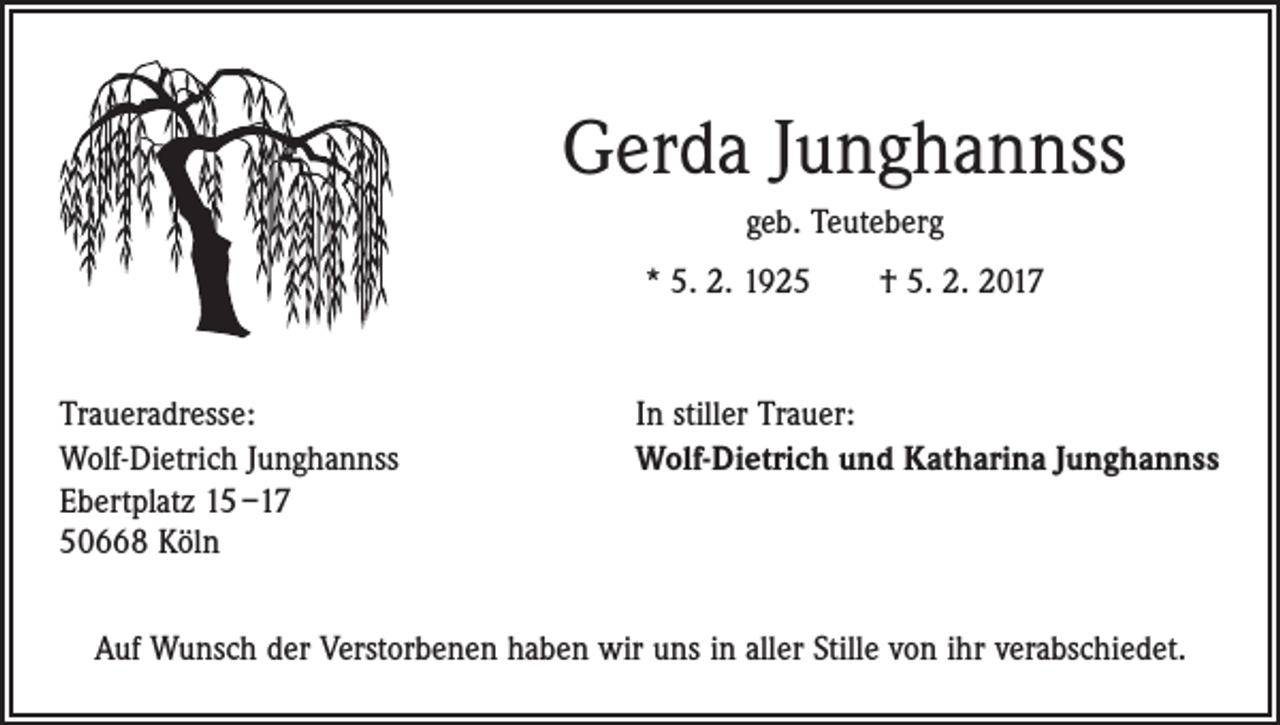 <p>Gerda Junghannss<br />geb. Teuteberg<br />* 5. 2. 1925 † 5. 2. 2017</p><p>Traueradresse:<br />Wolf-Dietrich Junghannss<br />Ebertplatz 15 –17<br />50668 Köln</p><p>In stiller Trauer:<br />Wolf-Dietrich und Katharina Junghannss</p><p>Auf Wunsch der Verstorbenen haben wir uns in aller Stille von ihr verabschiedet.</p>