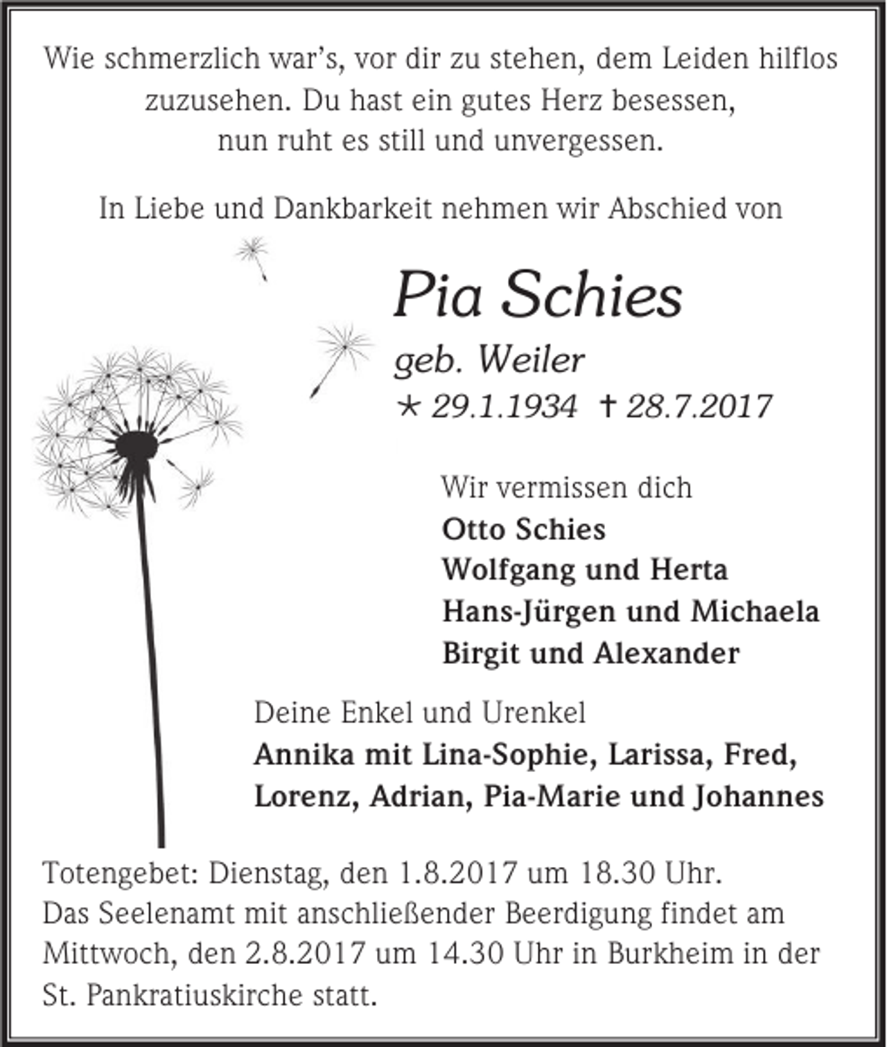 <p>Wie schmerzlich war’s, vor dir zu stehen, dem Leiden hilflos<br />zuzusehen. Du hast ein gutes Herz besessen,<br />nun ruht es still und unvergessen.<br />In Liebe und Dankbarkeit nehmen wir Abschied von</p><p>Pia Schies<br />geb. Weiler<br /> 29.1.1934  28.7.2017<br />Wir vermissen dich<br />Otto Schies<br />Wolfgang und Herta<br />Hans-Jürgen und Michaela<br />Birgit und Alexander<br />Deine Enkel und Urenkel<br />Annika mit Lina-Sophie, Larissa, Fred,<br />Lorenz, Adrian, Pia-Marie und Johannes<br />Totengebet: Dienstag, den 1.8.2017 um 18.30 Uhr.<br />Das Seelenamt mit anschließender Beerdigung findet am<br />Mittwoch, den 2.8.2017 um 14.30 Uhr in Burkheim in der<br />St. Pankratiuskirche statt.</p>