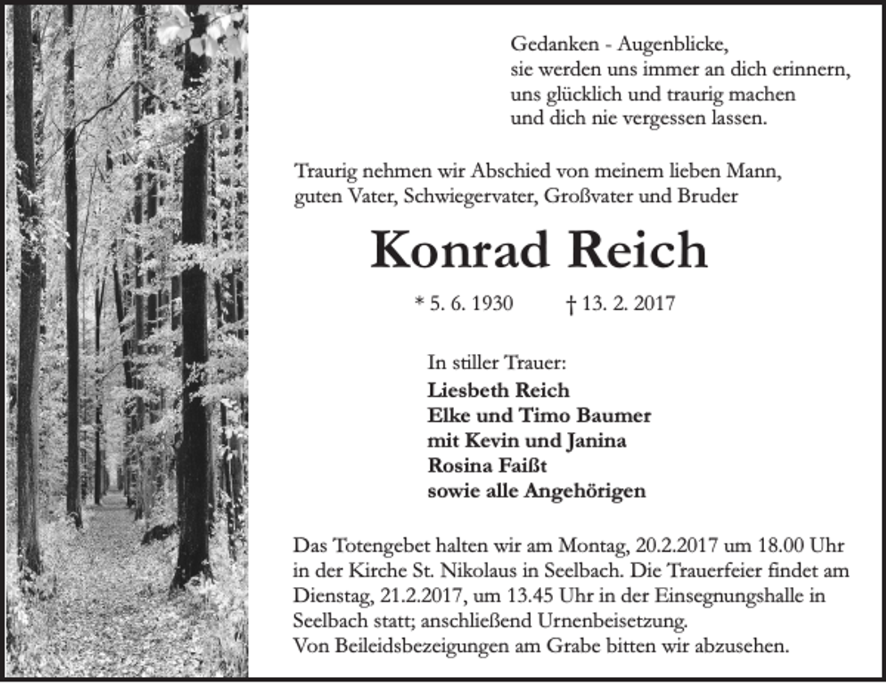 <p>Gedanken - Augenblicke,<br />sie werden uns immer an dich erinnern,<br />uns glücklich und traurig machen<br />und dich nie vergessen lassen.<br />Traurig nehmen wir Abschied von meinem lieben Mann,<br />guten Vater, Schwiegervater, Großvater und Bruder</p><p>Konrad Reich<br />* 5. 6. 1930</p><p>† 13. 2. 2017</p><p>In stiller Trauer:<br />Liesbeth Reich<br />Elke und Timo Baumer<br />mit Kevin und Janina<br />Rosina Faißt<br />sowie alle Angehörigen<br />Das Totengebet halten wir am Montag, 20.2.2017 um 18.00 Uhr<br />in der Kirche St. Nikolaus in Seelbach. Die Trauerfeier findet am<br />Dienstag, 21.2.2017, um 13.45 Uhr in der Einsegnungshalle in<br />Seelbach statt; anschließend Urnenbeisetzung.<br />Von Beileidsbezeigungen am Grabe bitten wir abzusehen.</p>