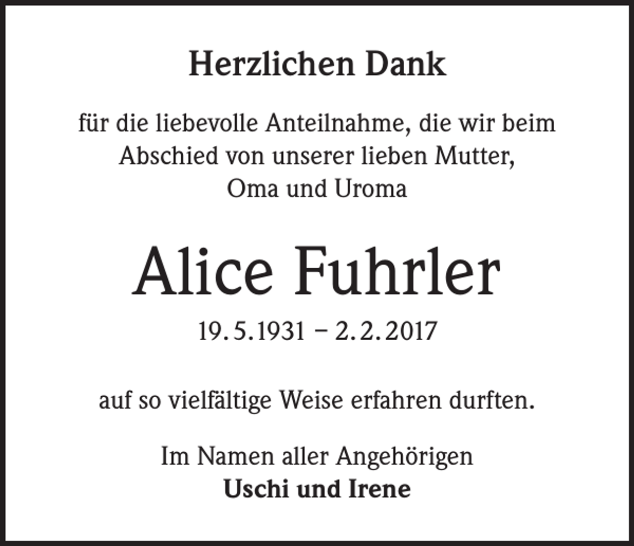 <p>Herzlichen Dank<br />für die liebevolle Anteilnahme, die wir beim<br />Abschied von unserer lieben Mutter,<br />Oma und Uroma</p><p>Alice Fuhrler<br />19. 5.1931 – 2. 2. 2017<br />auf so vielfältige Weise erfahren durften.<br />Im Namen aller Angehörigen<br />Uschi und Irene</p>