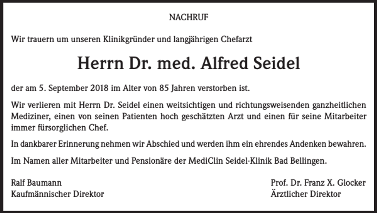 <p>NACHRUF<br />Wir trauern um unseren Klinikgründer und langjährigen Chefarzt</p><p>Herrn Dr. med. Alfred Seidel<br />der am 5. September 2018 im Alter von 85 Jahren verstorben ist.<br />Wir verlieren mit Herrn Dr. Seidel einen weitsichtigen und richtungsweisenden ganzheitlichen<br />Mediziner, einen von seinen Patienten hoch geschätzten Arzt und einen für seine Mitarbeiter<br />immer fürsorglichen Chef.<br />In dankbarer Erinnerung nehmen wir Abschied und werden ihm ein ehrendes Andenken bewahren.<br />Im Namen aller Mitarbeiter und Pensionäre der MediClin Seidel-Klinik Bad Bellingen.<br />Ralf Baumann<br />Kaufmännischer Direktor</p><p>Prof. Dr. Franz X. Glocker<br />Ärztlicher Direktor</p>
