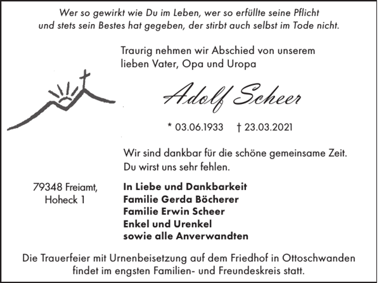 <p>Wer so gewirkt wie Du im Leben, wer so erfüllte seine Pflicht<br />und stets sein Bestes hat gegeben, der stirbt auch selbst im Tode nicht.</p><p>Traurig nehmen wir Abschied von unserem<br />lieben Vater, Opa und Uropa</p><p>Adolf Scheer<br />* 03.06.1933</p><p>† 23.03.2021</p><p>Wir sind dankbar für die schöne gemeinsame Zeit.<br />Du wirst uns sehr fehlen.<br />79348 Freiamt,<br />Hoheck 1</p><p>In Liebe und Dankbarkeit<br />Familie Gerda Böcherer<br />Familie Erwin Scheer<br />Enkel und Urenkel<br />sowie alle Anverwandten</p><p>Die Trauerfeier mit Urnenbeisetzung auf dem Friedhof in Ottoschwanden<br />findet im engsten Familien- und Freundeskreis statt.</p>