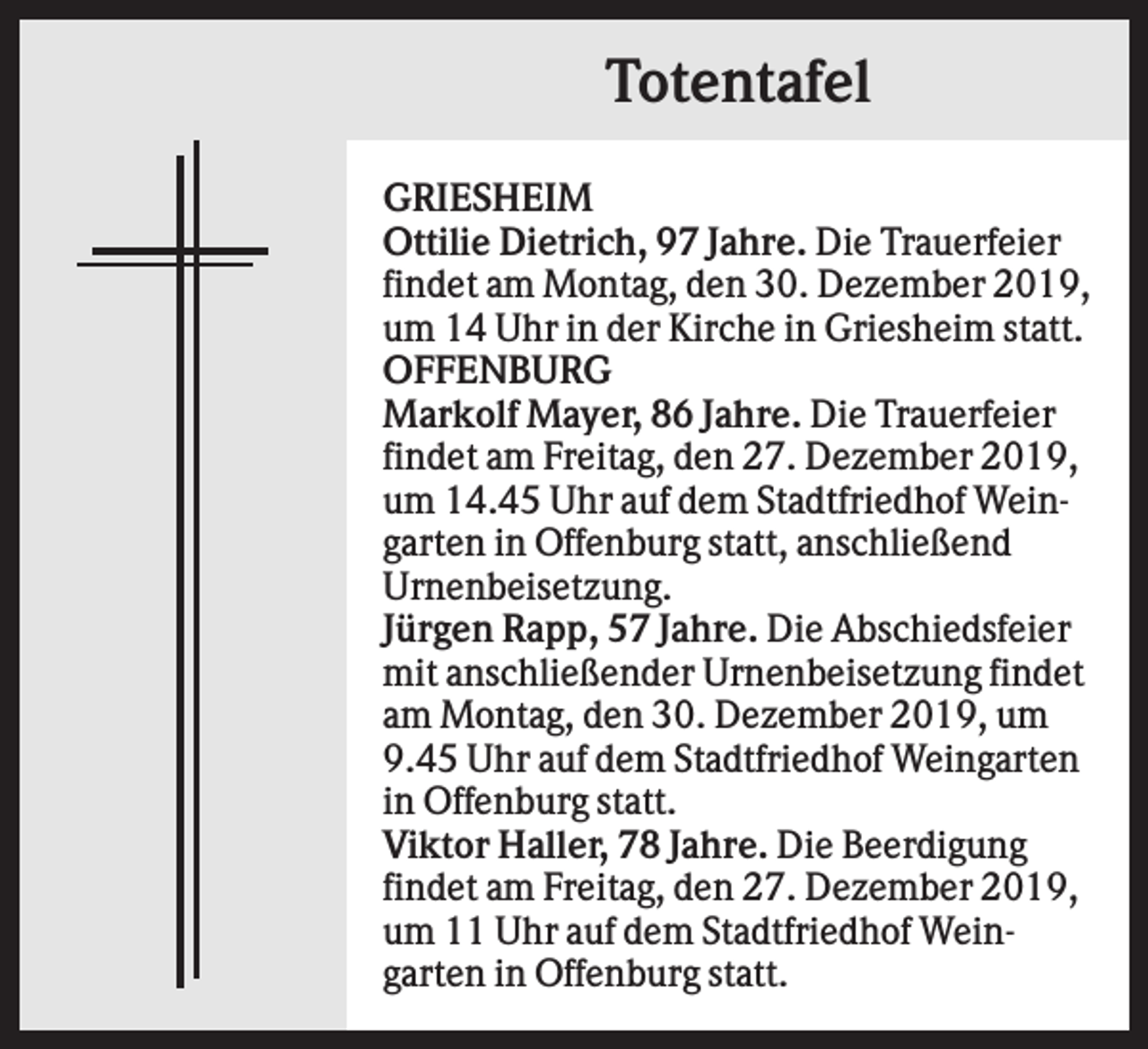 <p>Totentafel<br />GRIESHEIM<br />Ottilie Dietrich, 97 Jahre. Die Trauerfeier<br />findet am Montag, den 30. Dezember 2019,<br />um 14 Uhr in der Kirche in Griesheim statt.<br />OFFENBURG<br />Markolf Mayer, 86 Jahre. Die Trauerfeier<br />findet am Freitag, den 27. Dezember 2019,<br />um 14.45 Uhr auf dem Stadtfriedhof Weingarten in Offenburg statt, anschließend<br />Urnenbeisetzung.<br />Jürgen Rapp, 57 Jahre. Die Abschiedsfeier<br />mit anschließender Urnenbeisetzung findet<br />am Montag, den 30. Dezember 2019, um<br />9.45 Uhr auf dem Stadtfriedhof Weingarten<br />in Offenburg statt.<br />Viktor Haller, 78 Jahre. Die Beerdigung<br />findet am Freitag, den 27. Dezember 2019,<br />um 11 Uhr auf dem Stadtfriedhof Weingarten in Offenburg statt.</p>