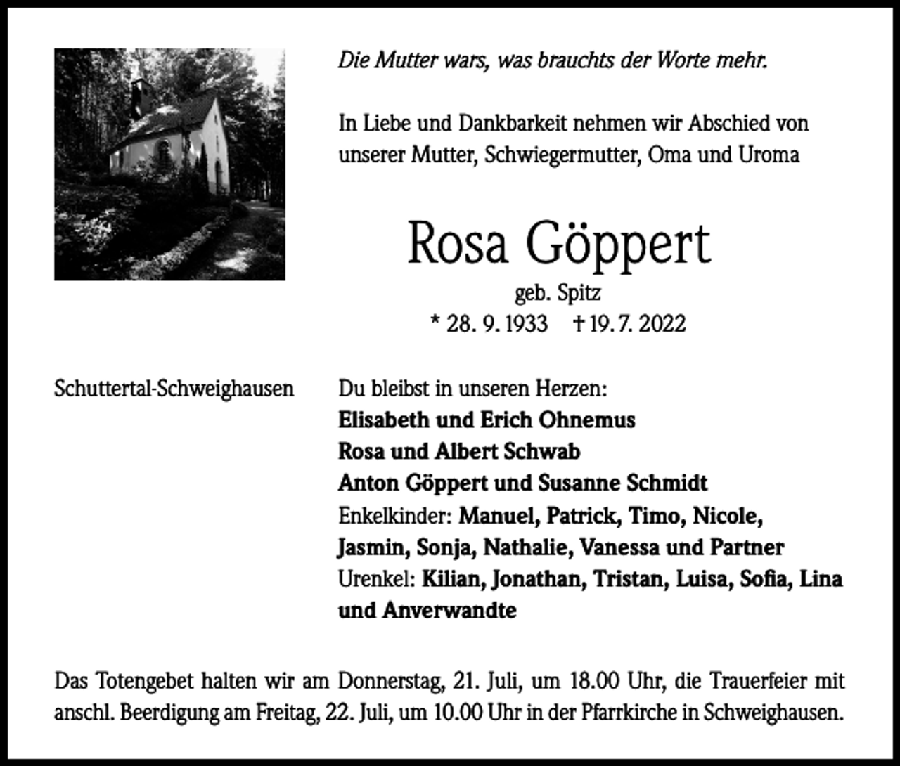 <p>Die Mutter wars, was brauchts der Worte mehr.<br />In Liebe und Dankbarkeit nehmen wir Abschied von<br />unserer Mutter, Schwiegermutter, Oma und Uroma</p><p>Rosa Göppert<br />geb. Spitz<br />* 28. 9. 1933 † 19. 7. 2022<br />Schuttertal-Schweighausen</p><p>Du bleibst in unseren Herzen:<br />Elisabeth und Erich Ohnemus<br />Rosa und Albert Schwab<br />Anton Göppert und Susanne Schmidt<br />Enkelkinder: Manuel, Patrick, Timo, Nicole,<br />Jasmin, Sonja, Nathalie, Vanessa und Partner<br />Urenkel: Kilian, Jonathan, Tristan, Luisa, Sofia, Lina<br />und Anverwandte</p><p>Das Totengebet halten wir am Donnerstag, 21. Juli, um 18.00 Uhr, die Trauerfeier mit<br />anschl. Beerdigung am Freitag, 22. Juli, um 10.00 Uhr in der Pfarrkirche in Schweighausen.</p>