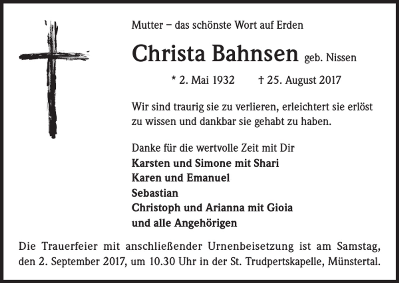<p>Mutter – das schönste Wort auf Erden</p><p>Christa Bahnsen geb. Nissen<br />* 2. Mai 1932 † 25. August 2017<br />Wir sind traurig sie zu verlieren, erleichtert sie erlöst<br />zu wissen und dankbar sie gehabt zu haben.<br />Danke für die wertvolle Zeit mit Dir<br />Karsten und Simone mit Shari<br />Karen und Emanuel<br />Sebastian<br />Christoph und Arianna mit Gioia<br />und alle Angehörigen<br />Die Trauerfeier mit anschließender Urnenbeisetzung ist am Samstag,<br />den 2. September 2017, um 10.30 Uhr in der St. Trudpertskapelle, Münstertal.</p>