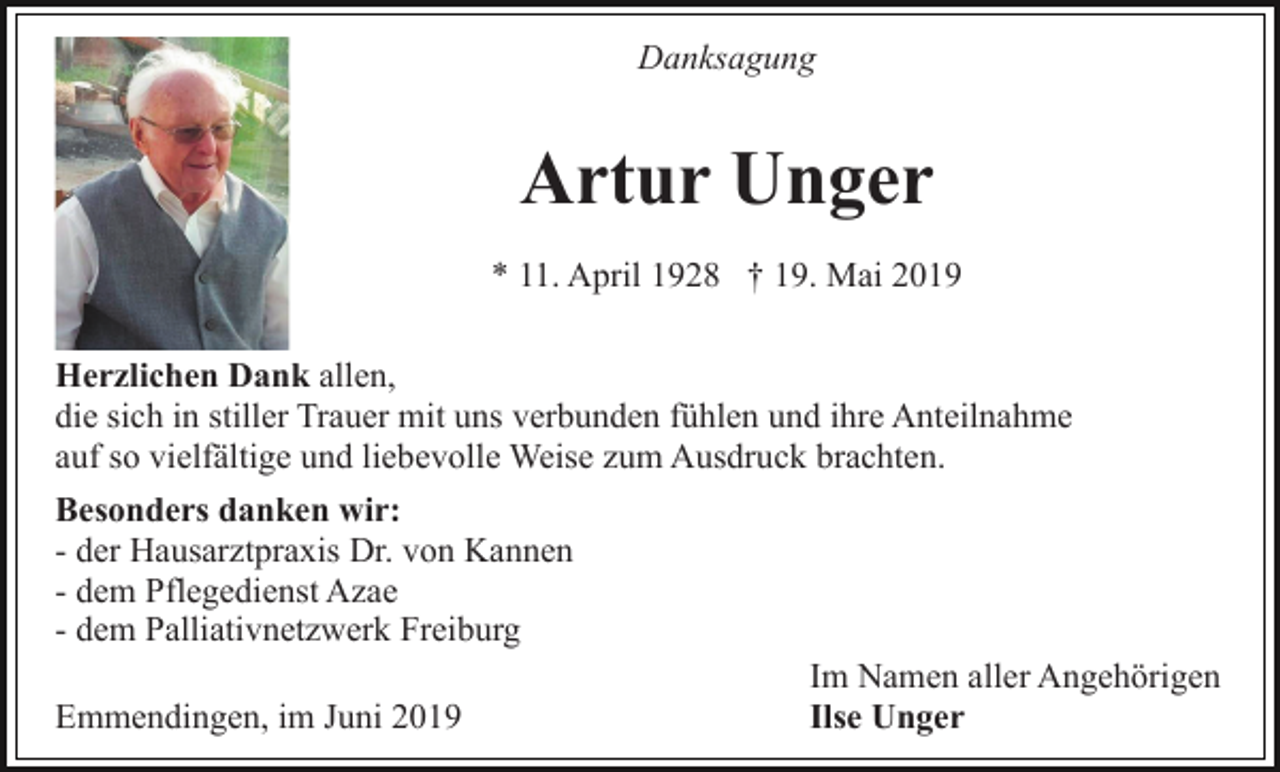<p>Danksagung</p><p>Artur Unger<br />* 11. April 1928 † 19. Mai 2019<br />Herzlichen Dank allen,<br />die sich in stiller Trauer mit uns verbunden fühlen und ihre Anteilnahme<br />auf so vielfältige und liebevolle Weise zum Ausdruck brachten.<br />Besonders danken wir:<br />- der Hausarztpraxis Dr. von Kannen<br />- dem Pflegedienst Azae<br />- dem Palliativnetzwerk Freiburg<br />Im Namen aller Angehörigen<br />Emmendingen, im Juni 2019<br />Ilse Unger</p>