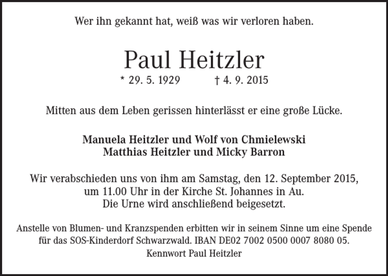 <p>Wer ihn gekannt hat, weiß was wir verloren haben.</p><p>Paul Heitzler</p><p>* 29. 5. 1929 † 4. 9. 2015<br />Mitten aus dem Leben gerissen hinterlässt er eine große Lücke.<br />Manuela Heitzler und Wolf von Chmielewski<br />Matthias Heitzler und Micky Barron<br />Wir verabschieden uns von ihm am Samstag, den 12. September 2015,<br />um 11.00 Uhr in der Kirche St. Johannes in Au.<br />Die Urne wird anschließend beigesetzt.<br />Anstelle von Blumen- und Kranzspenden erbitten wir in seinem Sinne um eine Spende<br />für das SOS-­Kinderdorf Schwarzwald. IBAN DE02 7002 0507 8085.<br />Kennwort Paul Heitzler</p>