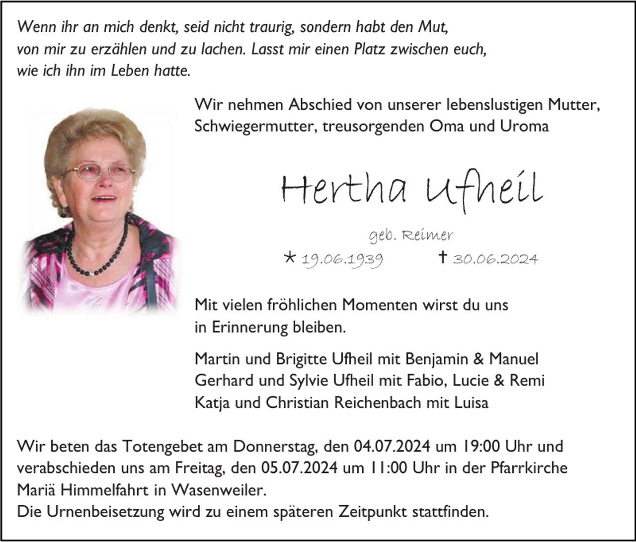 <p>Wenn ihr an mich denkt, seid nicht traurig, sondern habt den Mut,<br />von mir zu erzählen und zu lachen. Lasst mir einen Platz zwischen euch,<br />wie ich ihn im Leben hatte.<br />Wir nehmen Abschied von unserer lebenslustigen Mutter,<br />Schwiegermutter, treusorgenden Oma und Uroma</p>
<p>Hertha Ufheil<br />geb. Reimer<br /><span>*</span> 19.06.1939<br /><span>†</span> 30.06.2024<br />Mit vielen fröhlichen Momenten wirst du uns<br />in Erinnerung bleiben.<br />Martin und Brigitte Ufheil mit Benjamin &amp; Manuel<br />Gerhard und Sylvie Ufheil mit Fabio, Lucie &amp; Remi<br />Katja und Christian Reichenbach mit Luisa<br />Wir beten das Totengebet am Donnerstag, den 04.07.2024 um 19:00 Uhr und<br />verabschieden uns am Freitag, den 05.07.2024 um 11:00 Uhr in der Pfarrkirche<br />Mariä Himmelfahrt in Wasenweiler.<br />Die Urnenbeisetzung wird zu einem späteren Zeitpunkt stattfinden.</p>