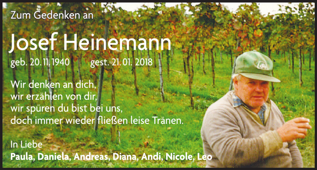<p>Zum Gedenken an</p><p>Josef Heinemann<br />geb. 20. 11. 1940 gest. 21. 01. 2018</p><p>Wir denken an dich,<br />wir erzählen von dir,<br />wir spüren du bist bei uns,<br />doch immer wieder fließen leise Tränen.<br />In Liebe<br />Paula, Daniela, Andreas, Diana, Andi, Nicole, Leo</p>