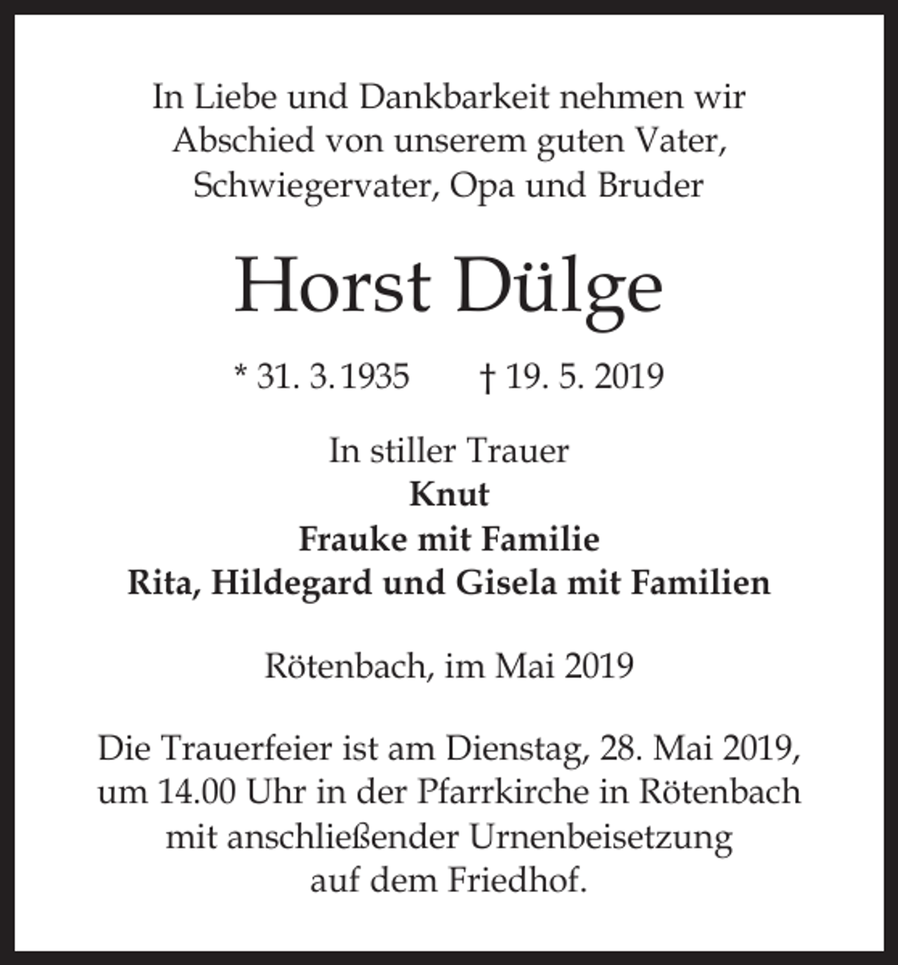 <p>In Liebe und Dankbarkeit nehmen wir<br />Abschied von unserem guten Vater,<br />Schwiegervater, Opa und Bruder</p><p>Horst Dülge<br />* 31. 3. 1935 † 19. 5. 2019<br />In stiller Trauer<br />Knut<br />Frauke mit Familie<br />Rita, Hildegard und Gisela mit Familien<br />Rötenbach, im Mai 2019<br />Die Trauerfeier ist am Dienstag, 28. Mai 2019,<br />um 14.00 Uhr in der Pfarrkirche in Rötenbach<br />mit anschließender Urnenbeisetzung<br />auf dem Friedhof.</p>