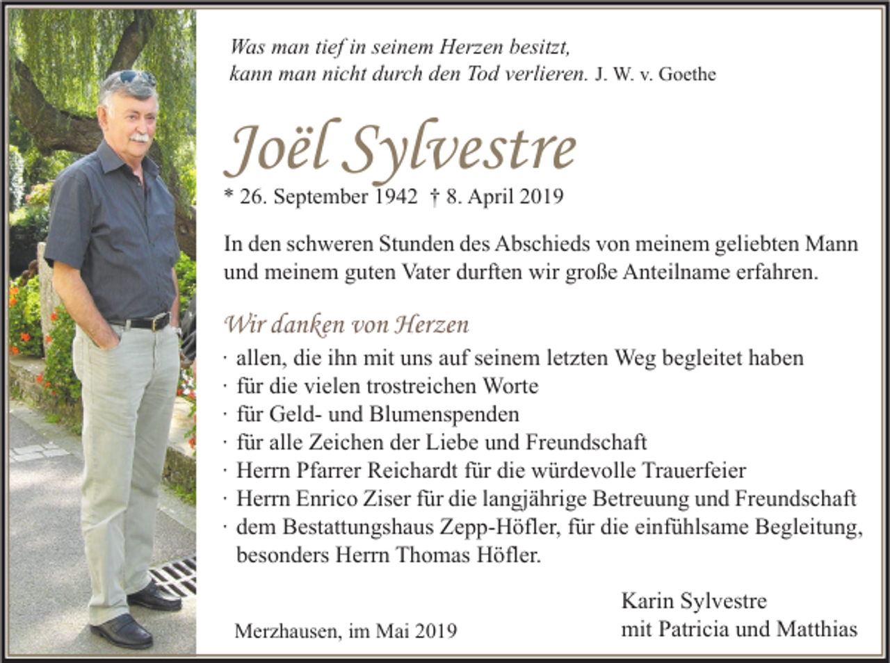 <p>Was man tief in seinem Herzen besitzt,<br />kann man nicht durch den Tod verlieren. J. W. v. Goethe</p><p>Joël Sylvestre<br />* 26. September 1942 † 8. April 2019</p><p>In den schweren Stunden des Abschieds von meinem geliebten Mann<br />und meinem guten Vater durften wir große Anteilname erfahren.</p><p>Wir danken von Herzen<br />∙<br />∙<br />∙<br />∙<br />∙<br />∙<br />∙</p><p>allen, die ihn mit uns auf seinem letzten Weg begleitet haben<br />für die vielen trostreichen Worte<br />für Geld- und Blumenspenden<br />für alle Zeichen der Liebe und Freundschaft<br />Herrn Pfarrer Reichardt für die würdevolle Trauerfeier<br />Herrn Enrico Ziser für die langjährige Betreuung und Freundschaft<br />dem Bestattungshaus Zepp-Höfler, für die einfühlsame Begleitung,<br />besonders Herrn Thomas Höfler.</p><p>Merzhausen, im Mai 2019</p><p>Karin Sylvestre<br />mit Patricia und Matthias</p>