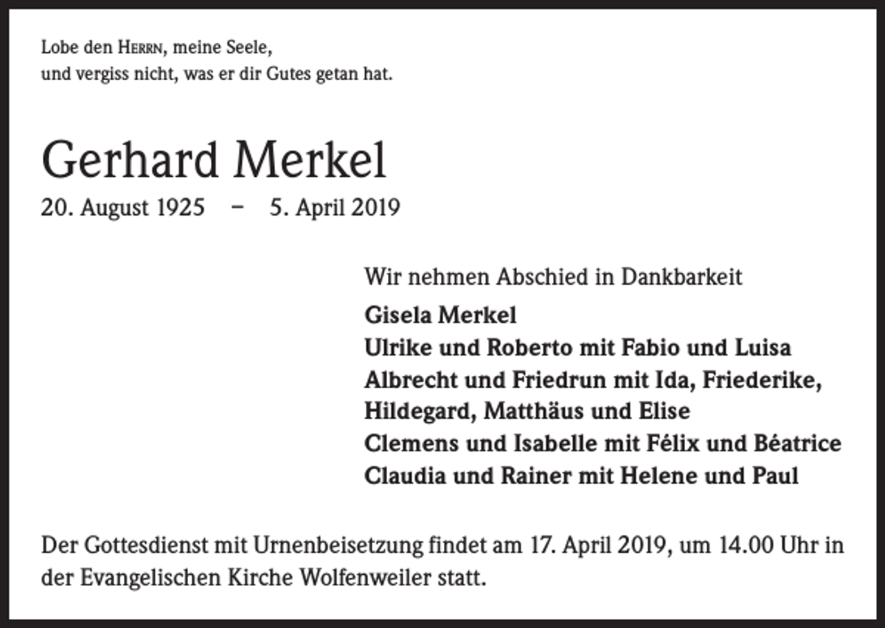 <p>Lobe den Herrn, meine Seele,<br />und vergiss nicht, was er dir Gutes getan hat.</p><p>Gerhard Merkel<br />20. August 1925 – 5. April 2019<br />Wir nehmen Abschied in Dankbarkeit<br />Gisela Merkel<br />Ulrike und Roberto mit Fabio und Luisa<br />Albrecht und Friedrun mit Ida, Friederike,<br />Hildegard, Matthäus und Elise<br />Clemens und Isabelle mit Félix und Béatrice<br />Claudia und Rainer mit Helene und Paul<br />Der Gottesdienst mit Urnenbeisetzung findet am 17. April 2019, um 14.00 Uhr in<br />der Evangelischen Kirche Wolfenweiler statt.</p>