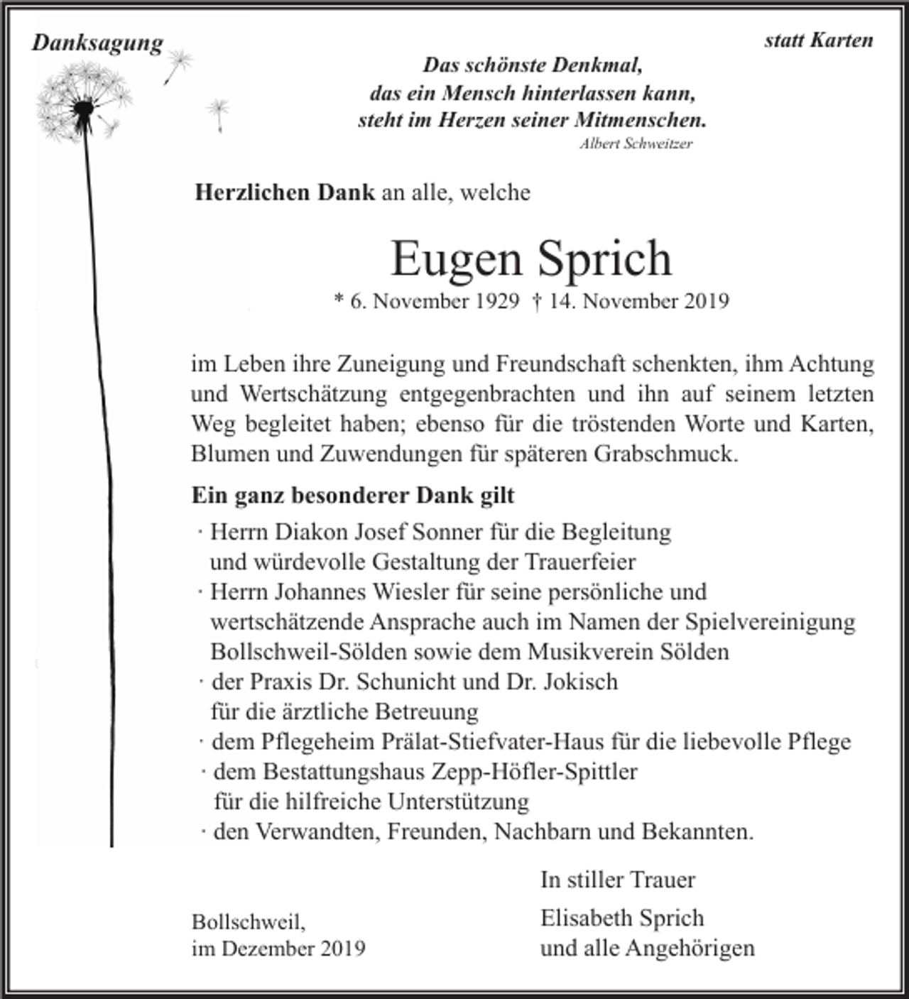 <p>Danksagung</p><p>Das schönste Denkmal,<br />das ein Mensch hinterlassen kann,<br />steht im Herzen seiner Mitmenschen.</p><p>statt Karten</p><p>Albert Schweitzer</p><p>Herzlichen Dank an alle, welche</p><p>Eugen Sprich</p><p>* 6. November 1929 † 14. November 2019</p><p>im Leben ihre Zuneigung und Freundschaft schenkten, ihm Achtung<br />und Wertschätzung entgegenbrachten und ihn auf seinem letzten<br />Weg begleitet haben; ebenso für die tröstenden Worte und Karten,<br />Blumen und Zuwendungen für späteren Grabschmuck.<br />Ein ganz besonderer Dank gilt<br />∙ Herrn Diakon Josef Sonner für die Begleitung<br />und würdevolle Gestaltung der Trauerfeier<br />∙ Herrn Johannes Wiesler für seine persönliche und<br />wertschätzende Ansprache auch im Namen der Spielvereinigung<br />Bollschweil-Sölden sowie dem Musikverein Sölden<br />· der Praxis Dr. Schunicht und Dr. Jokisch<br />für die ärztliche Betreuung<br />· dem Pflegeheim Prälat-Stiefvater-Haus für die liebevolle Pflege<br />∙ dem Bestattungshaus Zepp-Höfler-Spittler<br />für die hilfreiche Unterstützung<br />∙ den Verwandten, Freunden, Nachbarn und Bekannten.<br />In stiller Trauer<br />Bollschweil,<br />im Dezember 2019</p><p>Elisabeth Sprich<br />und alle Angehörigen</p>