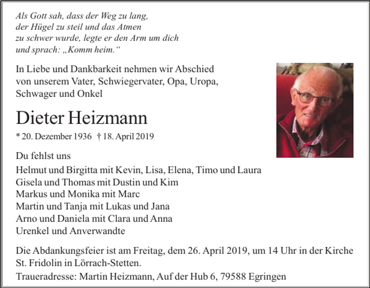 <p>Als Gott sah, dass der Weg zu lang,<br />der Hügel zu steil und das Atmen<br />zu schwer wurde, legte er den Arm um dich<br />und sprach: „Komm heim.“</p><p>In Liebe und Dankbarkeit nehmen wir Abschied<br />von unserem Vater, Schwiegervater, Opa, Uropa,<br />Schwager und Onkel</p><p>Dieter Heizmann<br />* 20. Dezember 1936 † 18. April 2019</p><p>Du fehlst uns<br />Helmut und Birgitta mit Kevin, Lisa, Elena, Timo und Laura<br />Gisela und Thomas mit Dustin und Kim<br />Markus und Monika mit Marc<br />Martin und Tanja mit Lukas und Jana<br />Arno und Daniela mit Clara und Anna<br />Urenkel und Anverwandte<br />Die Abdankungsfeier ist am Freitag, dem 26. April 2019, um 14 Uhr in der Kirche<br />St. Fridolin in Lörrach-Stetten.<br />Traueradresse: Martin Heizmann, Auf der Hub 6, 79588 Egringen</p>