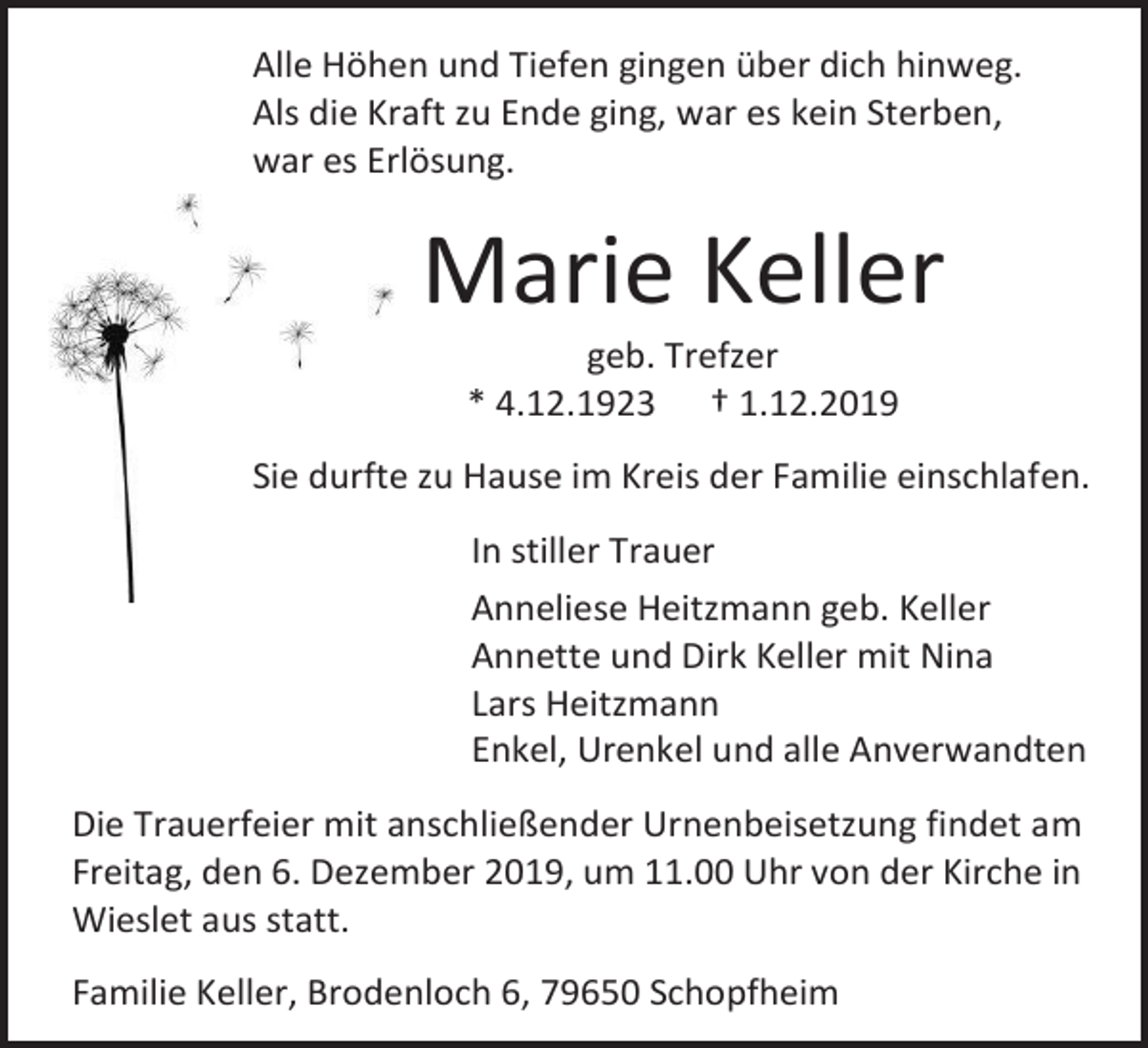 <p>Alle Höhen und Tiefen gingen über dich hinweg.<br />Als die Kraft zu Ende ging, war es kein Sterben,<br />war es Erlösung.</p><p>Marie Keller<br />geb. Trefzer<br />* 4.12.1923 † 1.12.2019<br />Sie durfte zu Hause im Kreis der Familie einschlafen.<br />In stiller Trauer<br />Anneliese Heitzmann geb. Keller<br />Annette und Dirk Keller mit Nina<br />Lars Heitzmann<br />Enkel, Urenkel und alle Anverwandten<br />Die Trauerfeier mit anschließender Urnenbeisetzung findet am<br />Freitag, den 6. Dezember 2019, um 11.00 Uhr von der Kirche in<br />Wieslet aus statt.<br />Familie Keller, Brodenloch 6, 79650 Schopfheim</p>