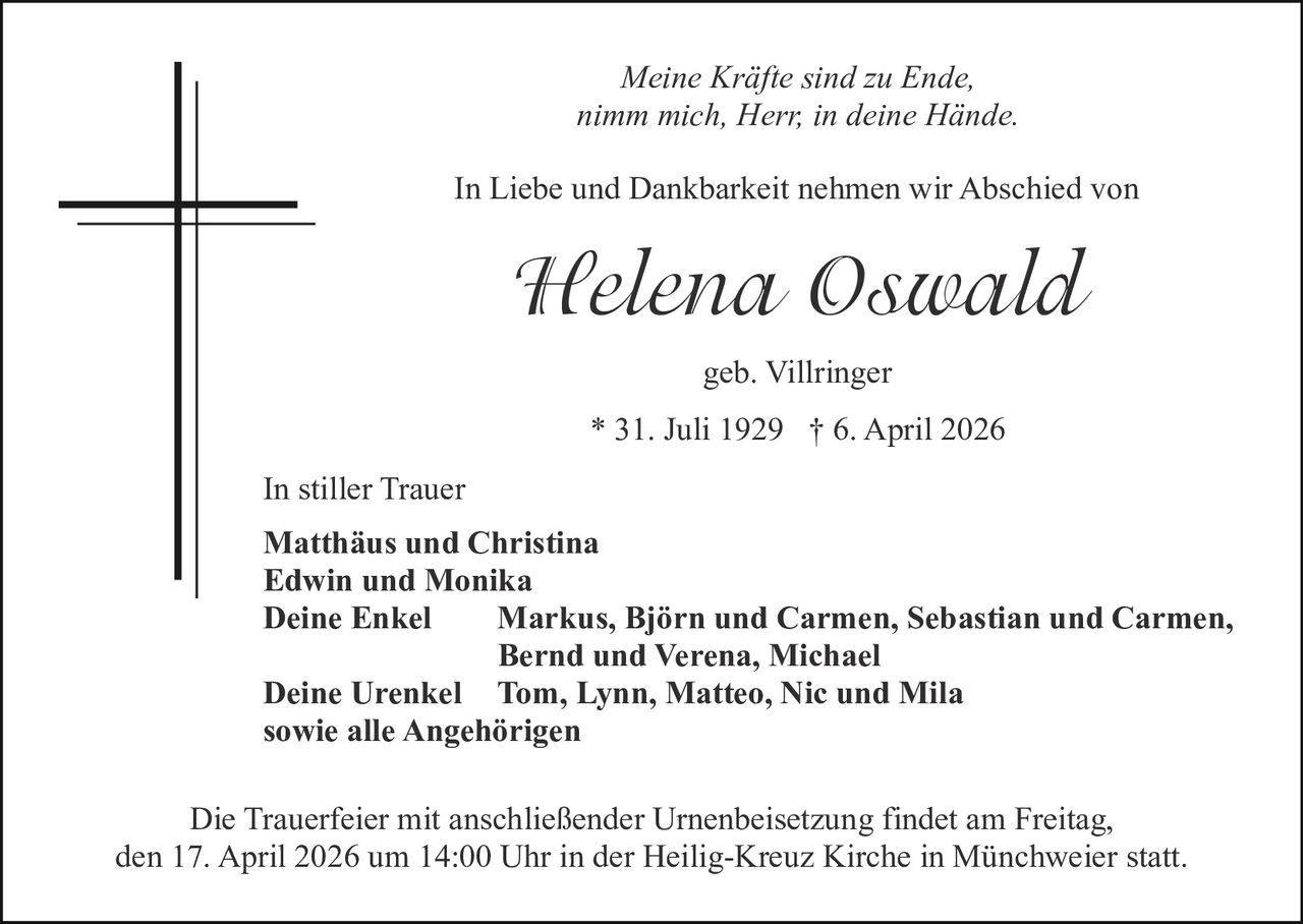 Meine Kräfte sind zu Ende,
nimm mich, Herr, in deine Hände.
In Liebe und Dankbarkeit nehmen wir Abschied von

Helena Oswald
geb. Villringer
* 31. Juli 1929 † 6. April 2026
In stiller Trauer
Matthäus und Christina
Edwin und Monika
Deine Enkel
Markus, Björn und Carmen, Sebastian und Carmen,
Bernd und Verena, Michael
Deine Urenkel Tom, Lynn, Matteo, Nic und Mila
sowie alle Angehörigen
Die Trauerfeier mit anschließender Urnenbeisetzung findet am Freitag,
den 17. April 2026 um 14:00 Uhr in der Heilig-Kreuz Kirche in Münchweier statt.