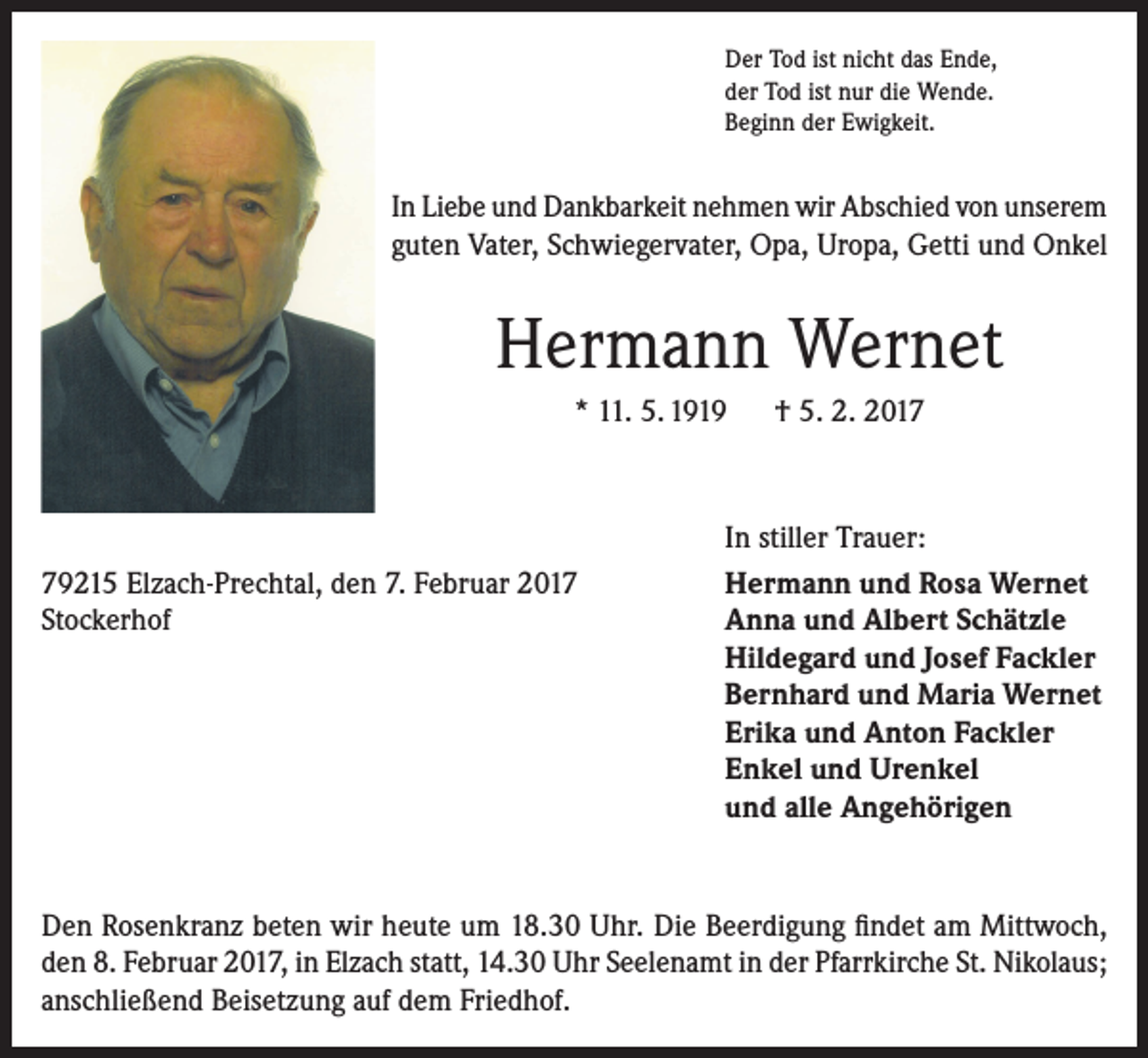 <p>Der Tod ist nicht das Ende,<br />der Tod ist nur die Wende.<br />Beginn der Ewigkeit.</p><p>In Liebe und Dankbarkeit nehmen wir Abschied von unserem<br />guten Vater, Schwiegervater, Opa, Uropa, Getti und Onkel</p><p>Hermann Wernet<br />* 11. 5. 1919 † 5. 2. 2019215 Elzach-Prechtal, den 7. Februar 2017<br />Stockerhof</p><p>In stiller Trauer:<br />Hermann und Rosa Wernet<br />Anna und Albert Schätzle<br />Hildegard und Josef Fackler<br />Bernhard und Maria Wernet<br />Erika und Anton Fackler<br />Enkel und Urenkel<br />und alle Angehörigen</p><p>Den Rosenkranz beten wir heute um 18.30 Uhr. Die Beerdigung findet am Mittwoch,<br />den 8. Februar 2017, in Elzach statt, 14.30 Uhr Seelenamt in der Pfarrkirche St. Nikolaus;<br />anschließend Beisetzung auf dem Friedhof.</p>