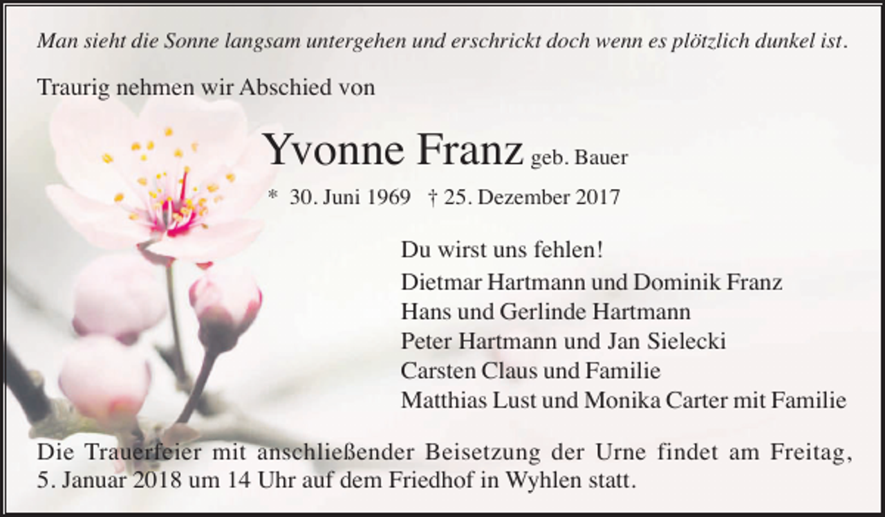 <p>Man sieht die Sonne langsam untergehen und erschrickt doch wenn es plötzlich dunkel ist.</p><p>Traurig nehmen wir Abschied von</p><p>Yvonne Franz geb. Bauer<br />* 30. Juni 1969 † 25. Dezember 2017</p><p>Du wirst uns fehlen!<br />Dietmar Hartmann und Dominik Franz<br />Hans und Gerlinde Hartmann<br />Peter Hartmann und Jan Sielecki<br />Carsten Claus und Familie<br />Matthias Lust und Monika Carter mit Familie<br />Die Trauerfeier mit anschließender Beisetzung der Urne findet am Freitag,<br />5. Januar 2018 um 14 Uhr auf dem Friedhof in Wyhlen statt.</p>