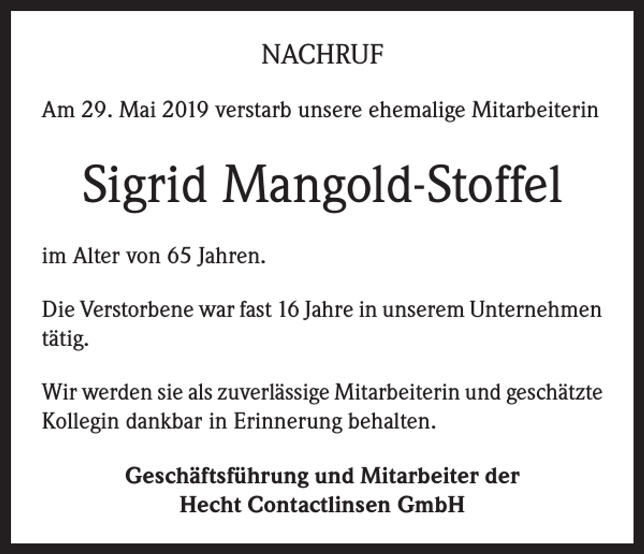 <p>NACHRUF<br />Am 29. Mai 2019 verstarb unsere ehemalige Mitarbeiterin</p><p>Sigrid Mangold-Stoffel<br />im Alter von 65 Jahren.<br />Die Verstorbene war fast 16 Jahre in unserem Unternehmen<br />tätig.<br />Wir werden sie als zuverlässige Mitarbeiterin und geschätzte<br />Kollegin dankbar in Erinnerung behalten.<br />Geschäftsführung und Mitarbeiter der<br />Hecht Contactlinsen GmbH</p>