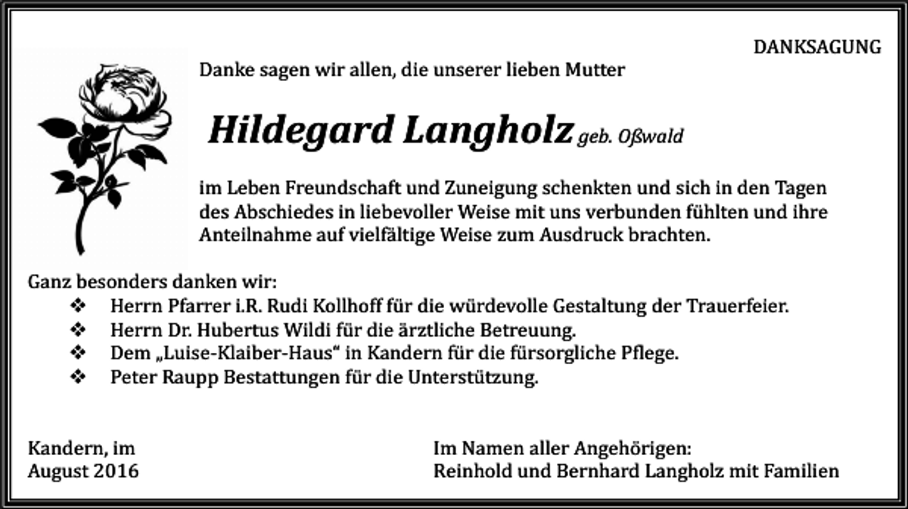<p>DANKSAGUNG<br />Danke sagen wir allen, die unserer lieben Mutter</p><p>Hildegard Langholz geb. Oßwald<br />im Leben Freundschaft und Zuneigung schenkten und sich in den Tagen<br />des Abschiedes in liebevoller Weise mit uns verbunden fühlten und ihre<br />Anteilnahme auf vielfältige Weise zum Ausdruck brachten.<br />Ganz besonders danken wir:<br />� Herrn Pfarrer i.R. Rudi Kollhoff für die würdevolle Gestaltung der Trauerfeier.<br />� Herrn Dr. Hubertus Wildi für die ärztliche Betreuung.<br />� Dem „Luise-Klaiber-Haus“ in Kandern für die fürsorgliche Pflege.<br />� Peter Raupp Bestattungen für die Unterstützung.<br />Kandern, im<br />August 2016</p><p>Im Namen aller Angehörigen:<br />Reinhold und Bernhard Langholz mit Familien</p>