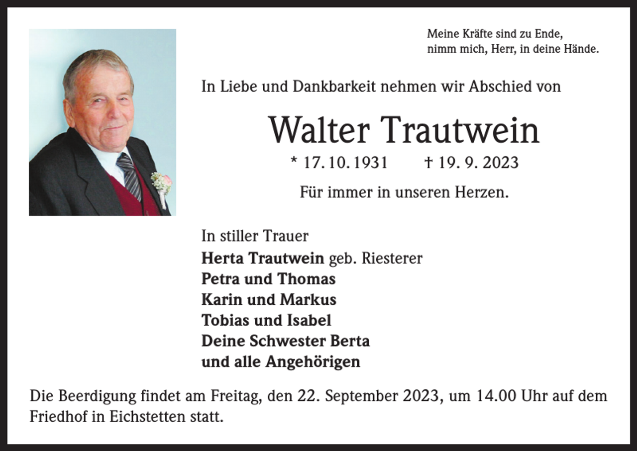 <p>Meine Kräfte sind zu Ende,<br />nimm mich, Herr, in deine Hände.</p><p>In Liebe und Dankbarkeit nehmen wir Abschied von</p><p>Walter Trautwein<br />* 17. 10. 1931 † 19. 9. 2023<br />Für immer in unseren Herzen.<br />In stiller Trauer<br />Herta Trautwein geb. Riesterer<br />Petra und Thomas<br />Karin und Markus<br />Tobias und Isabel<br />Deine Schwester Berta<br />und alle Angehörigen<br />Die Beerdigung findet am Freitag, den 22. September 2023, um 14.00 Uhr auf dem<br />Friedhof in Eichstetten statt.</p>