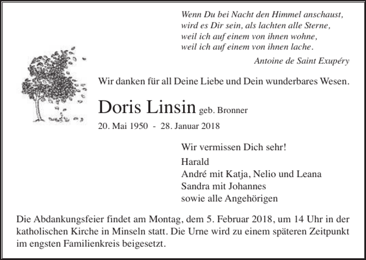 <p>Wenn Du bei Nacht den Himmel anschaust,<br />wird es Dir sein, als lachten alle Sterne,<br />weil ich auf einem von ihnen wohne,<br />weil ich auf einem von ihnen lache.<br />Antoine de Saint Exupéry</p><p>Wir danken für all Deine Liebe und Dein wunderbares Wesen.</p><p>Doris Linsin geb. Bronner<br />20. Mai 1950 - 28. Januar 2018</p><p>Wir vermissen Dich sehr!<br />Harald<br />André mit Katja, Nelio und Leana<br />Sandra mit Johannes<br />sowie alle Angehörigen<br />Die Abdankungsfeier findet am Montag, dem 5. Februar 2018, um 14 Uhr in der<br />katholischen Kirche in Minseln statt. Die Urne wird zu einem späteren Zeitpunkt<br />im engsten Familienkreis beigesetzt.</p>