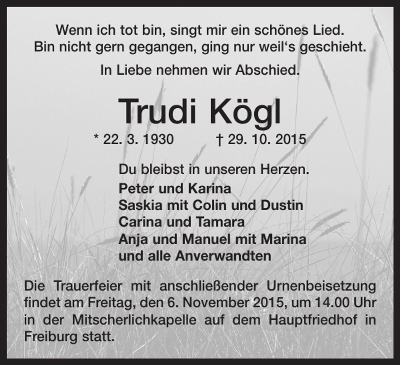 <p>Wenn ich tot bin, singt mir ein schönes Lied.<br />Bin nicht gern gegangen, ging nur weil‘s geschieht.<br />In Liebe nehmen wir Abschied.</p><p>Trudi Kögl</p><p>* 22. 3. 1930 † 29. 10. 2015<br />Du bleibst in unseren Herzen.<br />Peter und Karina<br />Saskia mit Colin und Dustin<br />Carina und Tamara<br />Anja und Manuel mit Marina<br />und alle Anverwandten<br />Die Trauerfeier mit anschließender Urnenbeisetzung<br />findet am Freitag, den 6. November 2015, um 14.00 Uhr<br />in der Mitscherlichkapelle auf dem Hauptfriedhof in<br />Freiburg statt.</p>