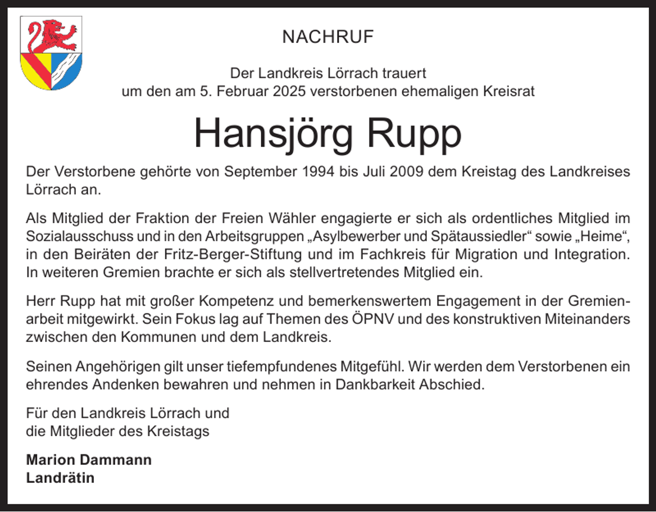 <p>NACHRUF<br />Der Landkreis Lörrach trauert<br />um den am 5. Februar 2025 verstorbenen ehemaligen Kreisrat</p><p>Hansjörg Rupp<br />Der Verstorbene gehörte von September 1994 bis Juli 2009 dem Kreistag des Landkreises<br />Lörrach an.<br />Als Mitglied der Fraktion der Freien Wähler engagierte er sich als ordentliches Mitglied im<br />Sozialausschuss und in den Arbeitsgruppen „Asylbewerber und Spätaussiedler“ sowie „Heime“,<br />in den Beiräten der Fritz-Berger-Stiftung und im Fachkreis für Migration und Integration.<br />In weiteren Gremien brachte er sich als stellvertretendes Mitglied ein.<br />Herr Rupp hat mit großer Kompetenz und bemerkenswertem Engagement in der Gremienarbeit mitgewirkt. Sein Fokus lag auf Themen des ÖPNV und des konstruktiven Miteinanders<br />zwischen den Kommunen und dem Landkreis.<br />Seinen Angehörigen gilt unser tiefempfundenes Mitgefühl. Wir werden dem Verstorbenen ein<br />ehrendes Andenken bewahren und nehmen in Dankbarkeit Abschied.<br />Für den Landkreis Lörrach und<br />die Mitglieder des Kreistags<br />Marion Dammann<br />Landrätin</p>