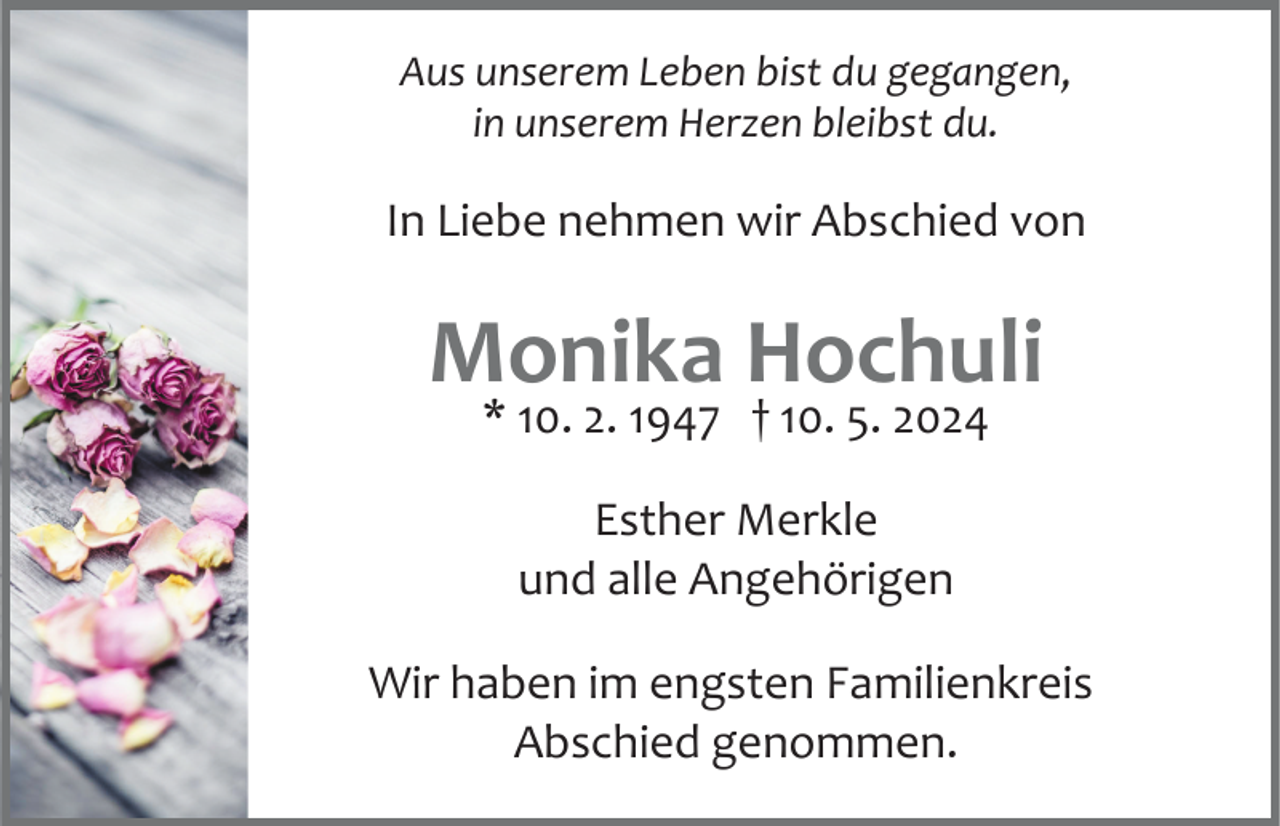 <p>Aus unserem Leben bist du gegangen,<br />in unserem Herzen bleibst du.</p><p>In Liebe nehmen wir Abschied von</p><p>Monika Hochuli<br />* 10. 2. 1947 † 10. 5. 2024<br />Esther Merkle<br />und alle Angehörigen<br />Wir haben im engsten Familienkreis<br />Abschied genommen.</p>