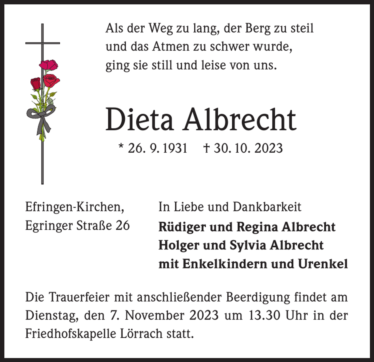 <p>Als der Weg zu lang, der Berg zu steil<br />und das Atmen zu schwer wurde,<br />ging sie still und leise von uns.</p><p>Dieta Albrecht<br />* 26. 9. 1931 † 30. 10. 2023</p><p>Efringen-Kirchen,<br />Egringer Straße 26</p><p>In Liebe und Dankbarkeit<br />Rüdiger und Regina Albrecht<br />Holger und Sylvia Albrecht<br />mit Enkelkindern und Urenkel</p><p>Die Trauerfeier mit anschließender Beerdigung findet am<br />Dienstag, den 7. November 2023 um 13.30 Uhr in der<br />Friedhofskapelle Lörrach statt.</p>