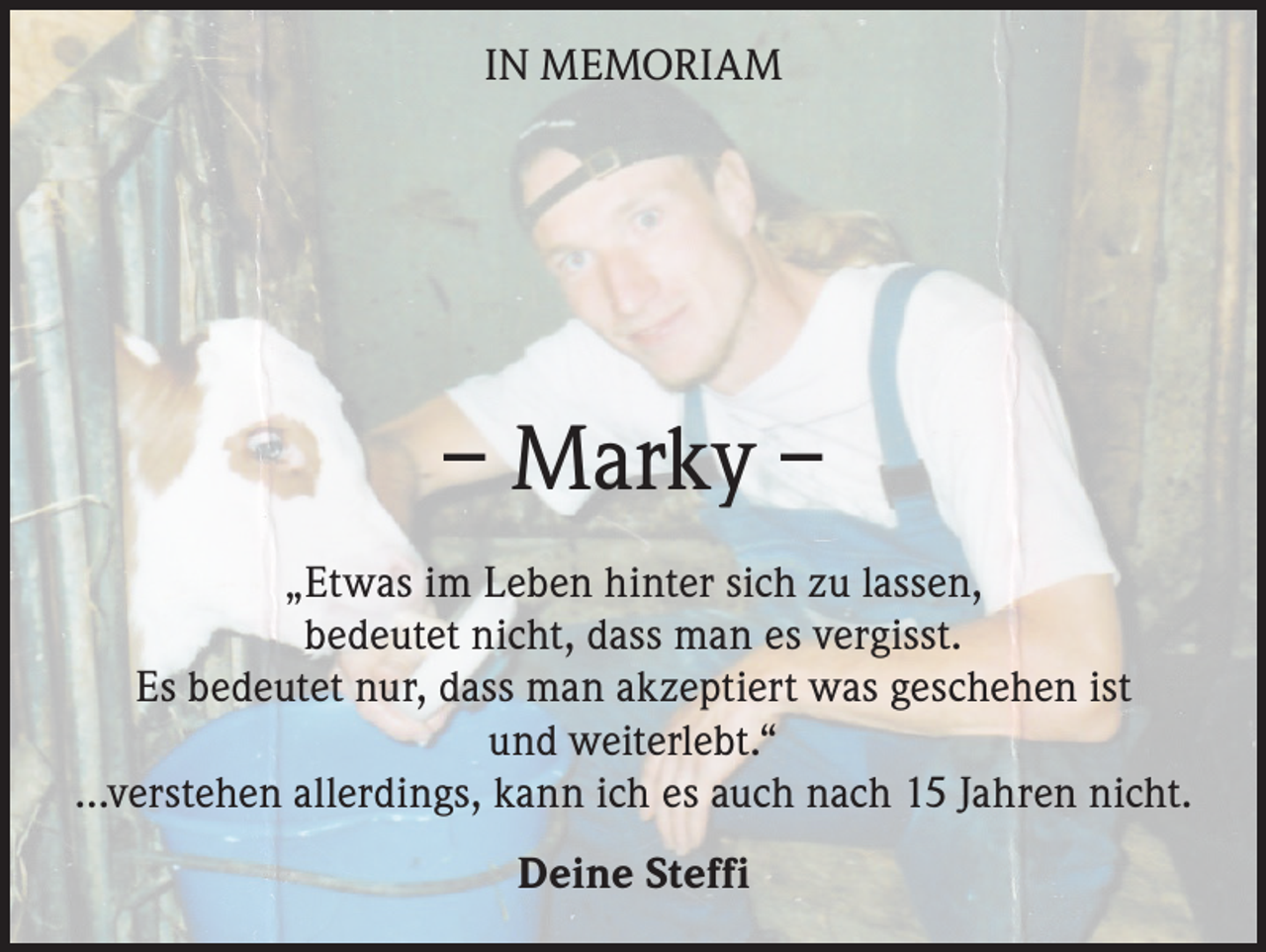 <p>IN MEMORIAM</p><p>– Marky –<br />„Etwas im Leben hinter sich zu lassen,<br />bedeutet nicht, dass man es vergisst.<br />Es bedeutet nur, dass man akzeptiert was geschehen ist<br />und weiterlebt.“<br />…verstehen allerdings, kann ich es auch nach 15 Jahren nicht.<br />Deine Steffi</p>