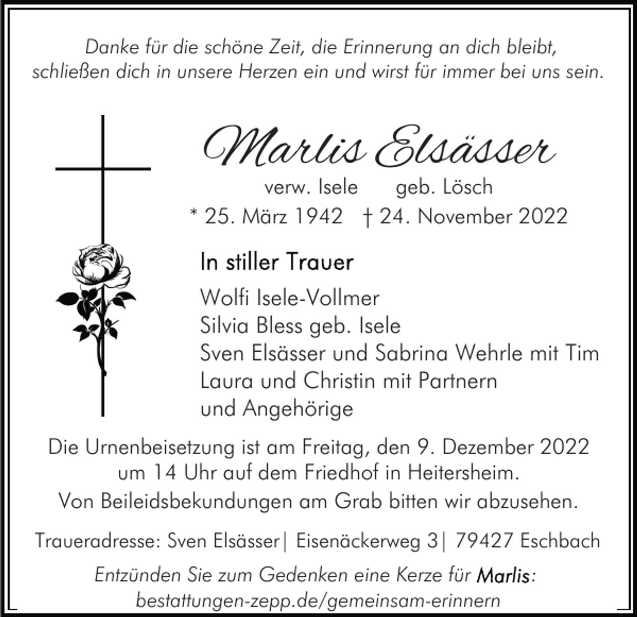 <p>Danke für die schöne Zeit, die Erinnerung an dich bleibt,<br />schließen dich in unsere Herzen ein und wirst für immer bei uns sein.</p><p>Marlis Elsässer</p><p>verw. Isele<br />geb. Lösch<br />* 25. März 1942 † 24. November 2022</p><p>Wolfi Isele-Vollmer<br />Silvia Bless geb. Isele<br />Sven Elsässer und Sabrina Wehrle mit Tim<br />Laura und Christin mit Partnern<br />und Angehörige<br />Die Urnenbeisetzung ist am Freitag, den 9. Dezember 2022<br />um 14 Uhr auf dem Friedhof in Heitersheim.<br />Von Beileidsbekundungen am Grab bitten wir abzusehen.<br />Traueradresse: Sven Elsässer| Eisenäckerweg 3| 79427 Eschbach<br />Entzünden Sie zum Gedenken eine Kerze für<br />bestattungen-zepp.de/gemeinsam-erinnern</p><p>:</p>